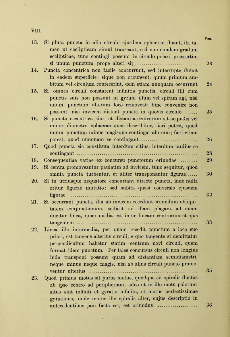 Pag. 13. Si plura puncta in alio circulo ejusdem sphaerae fluant, ita ta- men ut ecclipticam simul transeant, sed non eundem gradum ecclipticae, tunc contingi possunt in circulo polari, praesertim si unum punctum prope alteri sit 23 14. Puncta concentrica non facile concurrunt, sed interrupte fluunt in eadem superficie; sique non occursent, quum primum am- bitum vel circulum confecerint, dein etiam nunquam occurrunt 24 15. Si omnes circuli constarent infinitis punctis, circuli illi cum punctis suis non possunt in gyrum illum vel spiram agi, nisi unum punctum alterum loco removeat; hinc convenire non possunt, nisi invicem distent puncta in quovis circulo 25 16. Si puncta eccentrica sint, et distantia centrorum sit aequalis vel minor diametro sphaerae quae describitur, fieri potest, quod unum punctum minus magisque contingat alterum; fieri etiam potest, quod nunquam se contingant 26 17. Quod puncta sic constituta interdum citius, interdum tardius se contingant 28 18. Consequentiae variae ex concursu punctorum oriundae 29 19. Si centra promoveantur paulatim ad invicem, tunc sequitur, quod omnia puncta turbentur, et aliter transponantur figurae 30 20. Si in utriusque aequatore concurrant directe puncta, inde nulla oritur figurae mutatio: sed subita quasi conversio ejusdem figurae 32 21. Si occurrant puncta, illa ab invicem recedunt secundum obliqui- tatem conjunctionum, scilicet ad illam plagam, ad quam ducitur linea, quae media est inter lineam centrorum et ejus tangentem 33 22. Linea illa intermedia, per quam recedit punctum a loco suo priori, est tangens alterius circuli, e quo tangente ei demittatur perpendiculum habetur statim centrum novi circuli, quem format idem punctum. Per tales concursus circuli non longius inde transponi possunt quam ad distantiam semidiametri, neque minus neque magis, nisi ab alius circuli puncto promo- ventur ulterius 35 23. Quod primus motus sit purus motus, quodque sit spiralis ductus ab ipso centro ad peripheriam, adeo ut in illo motu polorum situs sint infiniti et gyratio infinita, et motus perfectissimae gyrationis, unde motus ille spiralis alter, cujus descriptio in antecedentibus jam facta est, est oriundus 36