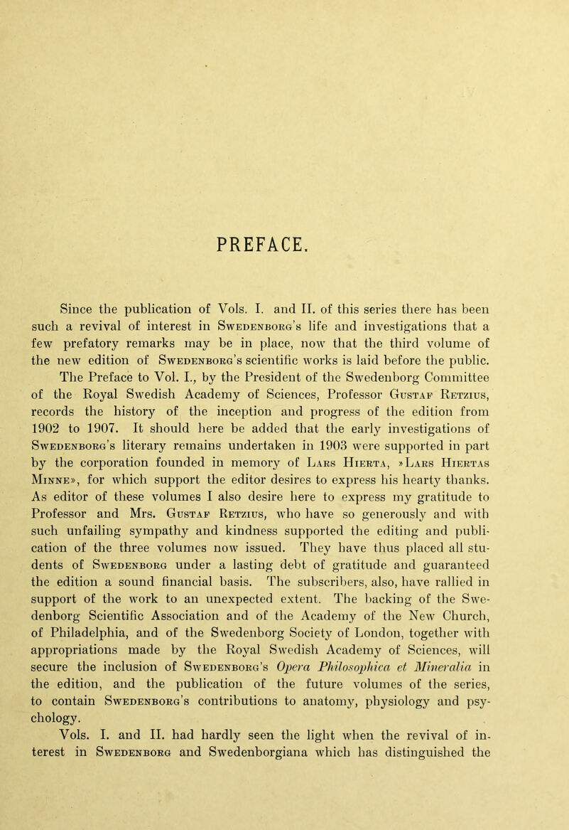 PREFACE. Since the publication of Vols. I. and II. of this series there has been such a revival of interest in Swedenborg’s life and investigations that a few prefatory remarks inay be in place, now that the third volume of the new edition of Swedenborg’s scientific works is laid before the public. The Preface to Vol. L, by the President of the Swedeuborg Cominittee of the Royal Swedish Academy of Sciences, Professor Gustaf Retzius, records the history of the inception and progress of the edition from 1902 to 1907. It should here be added that the early investigations of SwEDEisrBOEG’s literary remains undertaken in 1903 were supported in part by the Corporation founded in memory of Laks Hierta, »Lars Hiertas Mirre», for which support the editor desires to express his hearty thanks. As editor of these volumes I also desire here to express iny gratitude to Professor and Mrs. Gustaf Retzius, who have so generously and with such unfailing sympathy and kindness supported the editing and publi- cation of the three volumes now issued. They have thus placed all stu- dents of Swedenborg under a lasting debt of gratitude and guaranteed the edition a sound financial basis. The subscribers, also, have rallied in support of the work to au unexpected extent. The hackiug of the Swe- denborg Scientific Association and of the Academy of the New Church, of Philadelphia, and of the Swedeuborg Society of Londou, together with appropriatione made by the Royal Swedish Academy of Sciences, will secure the inclusion of Savedenborg’s Opera Philosophica et Mineralia in the edition, and the publication of the future volumes of the series, to contain Swedenborg’s contributione to auatomy, pbysiology and psy- chology. Vols. I. and II. had hardly seen the light when the revival of in- terest in Swedeuborg and Swedenborgiana whieh has distinguished the