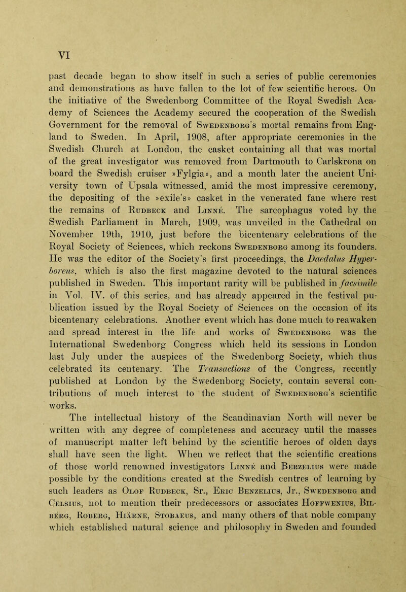 past decade began to show itself in such a series oE public ceremonies and deraonstrations as have falleu to the lot of few scientific heroes. On the iuitiative of the Swedenborg Committee of the Royal Swedish Aca- demy of Sciences the Academy secured the cooperation of the Swedish Government for the removal of Swedenboeg’s mortal remains from Eng- land to Sweden. In April, 1908, after appropriate ceremonies in the Swedish Church at London, the casket containing all that was mortal of the great investigator was removed from Dartmouth to Carlskrona on board the Swedish cruiser »Fylgia», and a month later the ancient Uni- versity town of Upsala witnessed, amid the most impressive ceremony, the depositing of the »exile’s» casket in the venerated fane where rest the remains of Rudbeck and Linne. The sarcophagus voted by the Swedish Parliament in March, 1909, was unveiled in the Cathedral on November 19th, 1910, just before the bicentenary celebratious of the Royal Society of Sciences, which reckons Swedenborg among its fouuders. He was the editor of the Society’s first proceedings, the Daedalus Hyper- boreus, which is also the hrst magazine devoted to the natural Sciences published in Sweden. This important rarity will be published in facsimile in Vol. IV. of this series, and has already appeared in the festival pu- blicatiou issued by the Royal Society of Sciences on the occasion of its bicentenary celebratious. Another event which has doue much to reawaken and spread interest in the life and works of Swedenborg was the International Swedenborg Cougress which held its sessious in London last July nuder the auspices of the Swedenborg Society, which thus celebrated its ceutenary. The Transactions of the Cougress, recently published at London by the Swedenborg Society, contaiu several con- tributions of much interest to the student of Swedenborg’s scientific works. The intellectual history of the Scaudiuavian North will never be writteu with any degree of completeness and accuracy until the masses of mauuscript matter left betiiud by the scientific heroes of olden days sliall have seen the light. When we rellect that the scientific creatious of those World renowued investigators Linne and Berzelius were made possible by the conditions created at the Swedish centres of learning by such leaders as Olof Rtjdbeck, Sr., Eric Benzelius, .Jr., Swedenborg and Celsius, uot to meiition their predecessors or associates Hoffwenius, Bil- BERG, Roberg, Hiarne, Stobaeus, and many others of that noble company which established natural Science and philosophy in Sweden and founded