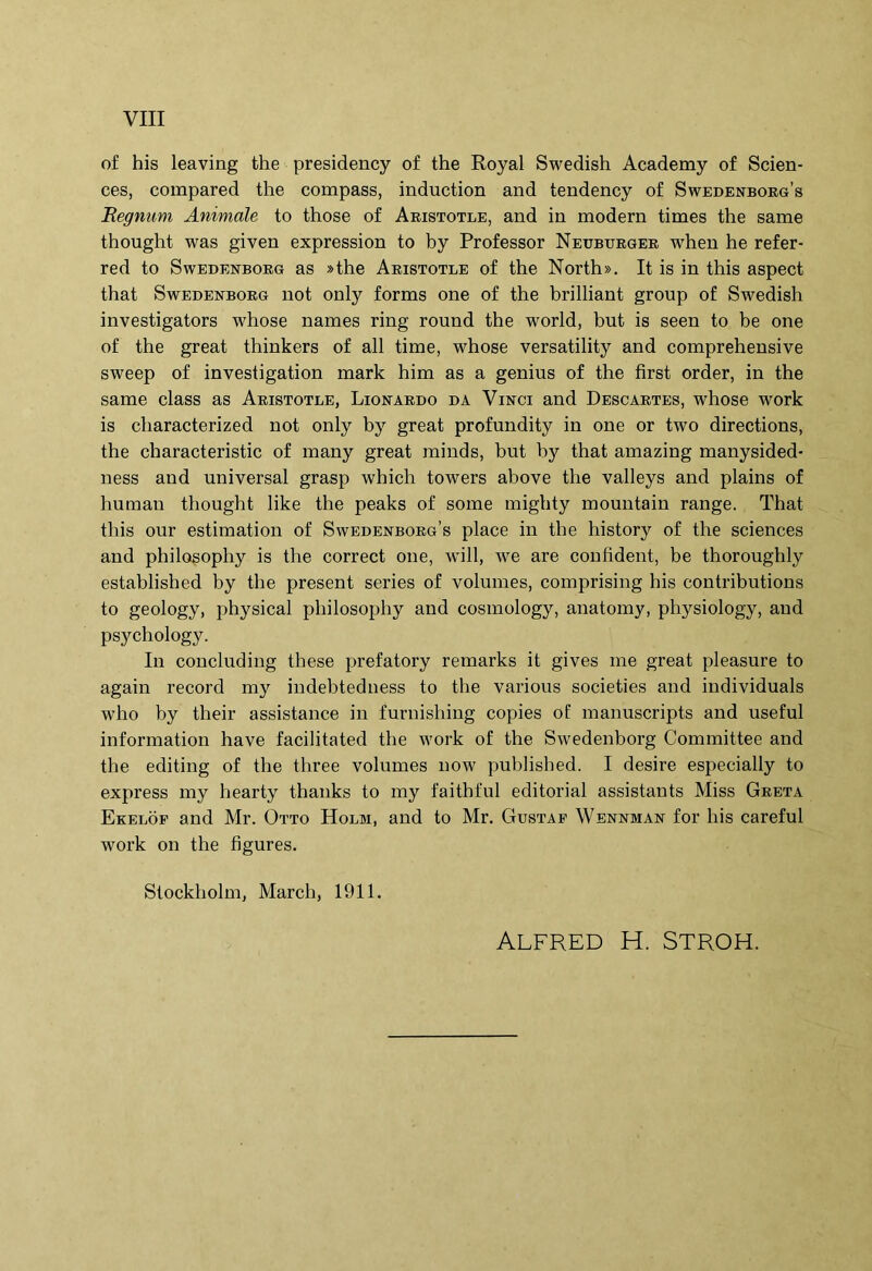 of his leaving the presidency of the Royal Swedish Academy of Scien- ces, compared the compass, induction and tendency of Swedenborg’s Begnum Animale to those of Aeistotle, and in modern times the same thought was given expression to by Professor Neubtjrger when he refer- red to SwEDEXBORG as »the Aristotle of the North». It is in this aspect that SwEDENBORG not only forms one of the brilliant group of Swedish investigators whose names ring round the world, but is seen to be one of the great thinkers of all time, whose versatility and comprehensive sweep of investigation mark him as a genius of the first order, in the same class as Aristotle, Lionardo da Vinci and Descartes, whose work is characterized not only by great profundity in one or two directions, the characteristic of many great minds, but by that amazing manysided- ness and universal grasp which towers above the valleys and plains of humau thought like the peaks of some mighty mountain range. That this our estimation of Swedenborg’s place in the history of the Sciences and philosophy is the correct one, will, we are confident, be thoroughly established by the present series of volumes, comprising his contributions to geology, physical philosophy and cosmology, anatomy, physiology, and psychology. In concluding these prefatory remarks it gives me great pleasure to again record my iudebtedness to the various societies and individuals who by their assistance in furnishing copies of manuscripts and useful information have facilitated the work of the Swedenborg Committee and the editing of the three volumes now published. I desire especially to express my hearty thanks to my faithful editorial assistants Miss Greta Ekelof and Mr. Otto Holm, and to Mr. Gustaf Wennman for his careful work on the figures. Stockholm, March, 1911. ALFRED H. STROH.