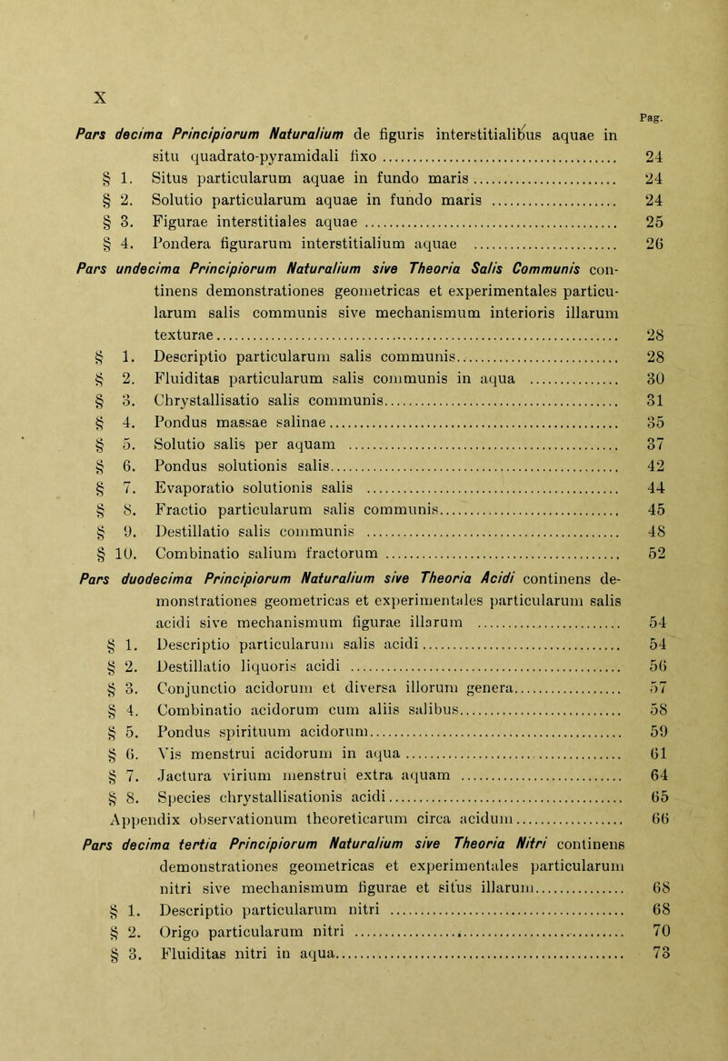 Pars decima Principiorum Naturalium de figuris interstilialilius aquae in situ quadrato-pyramidali fixo § 1. Situs particularum aquae in fundo maris § 2. Solutio particularum aquae in fundo maris § 3. Figurae interstitiales aquae § 4. Pondera figurarum interstitialium aquae Pars undecima Principiorum Naturalium sive Theoria Salis Communis con- tinens demonstrationes geometricas et experimentales particu- larum salis communis sive mechanismum interioris illarum texturae § 1. Descriptio particularum salis communis i? 2. Fluiditas particularum salis communis in aqua § 3. Chrystallisatio salis communis § 4. Pondus massae salinae § 5. Solutio salis per aquam § 6. Pondus solutionis salis § 7. Evaporatio solutionis salis § 8. Fractio particularum salis communis g 1). Destillatio salis communis § lU. Combinatio salium fractorum Pars duodecima Principiorum Naturalium sive Theoria Acidi continens de- monstrationes geometricas et experimentales particularum salis acidi sive mechanismum figurae illarum § 1. Descriptio panicularum salis acidi § 2. Destillatio liquoris acidi § 3. Conjunctio acidorum et diversa illorum genera § 4. Combinatio acidorum cum aliis salibus § 5. Pondus spirituum acidorum g (). Vis menstrui acidorum in aqua g 7. Jactura virium menstrui extra aquam § 8. Species chrystallisationis acidi Appendix observationum theoreticarum circa acidum Pars decima tertia Principiorum Naturalium sive Theoria Nitri continens demonstrationes geometricas et experimentales particularum nitri sive mechanismum figurae et situs illarum § 1. Descriptio particularum nitri § 2. Origo particularum nitri § 3. Fluiditas nitri in aqua Pag. 24 24 24 25 26 28 28 30 31 35 37 42 44 45 48 52 54 54 56 57 58 59 61 64 65 66 68 68 70