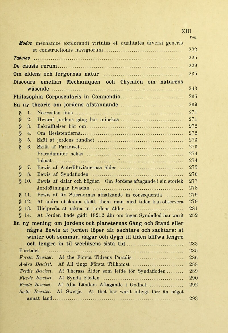 Pag. Modus mechanice explorandi virtutes et qualitates diversi generis et constructionis navigiorum 222 Tabulae 225 De causis repum 229 Om eldens oeh fergopnas natup 235 Diseoups emellan Mechaniquen oeh Chymien om natupens wasende 243 Philosophia Coppusculapis in Compendio 265 En ny theopie om jordens afstannande 269 § 1. Necessitas finis 271 § 2. Hwaraf jordens g&ng bor minskas 271 § 3. Bekrafftelser hiir om 272 § 4. Om Resistentierna 272 § 5. Skal af jordens rundhet 273 § 6. Skial af Paradiset 273 Praeadamiter nekas 274 Inkast *. 274 § 7. Bewis af Antediluvianernas alder 275 § 8. Bewis af Syndafloden 276 § 10. Bewis af dalar och hogder. Om Jordens aftagande i sin storlek 277 Jordbafningar hwadan 278 § 11. Bewis af fix Stiernornas afnalkande in consequentia 279 § 12. Af andra obekanta skial, them man med tiden kan observera 279 § 13. Hielpreda at rakna ut jordens &lder 281 § 14. At Jorden hade gadt 18212 ahr om ingen Syndaflod har warit 282 En ny mening om jopdens och planetepnas Gang och Stand ellep nagpa Bewis at jopden lopep ait saehtape oeh sachtape: at wintep och sommap, dagap och dygn til tiden blifwa lengpe och lengpe in til wepldsens sista tid 283 Forrtalet 285 Forsta Beiviset. Af the Forsta Tidrens Paradis 286 Andra Beiviset. Af Ali tingz Forsta Tillkomst 288 Tredie Bewiset. Af Therass Alder som lefde for Syndafloden 289 Fierde Beiviset. Af Synda Floden 290 Femte Beiviset. Af Alia Landers Aftagande i Godhet 292 Siette Beiviset. Af Swerje. At thet har warit inbygt forr an nagot annat land 293