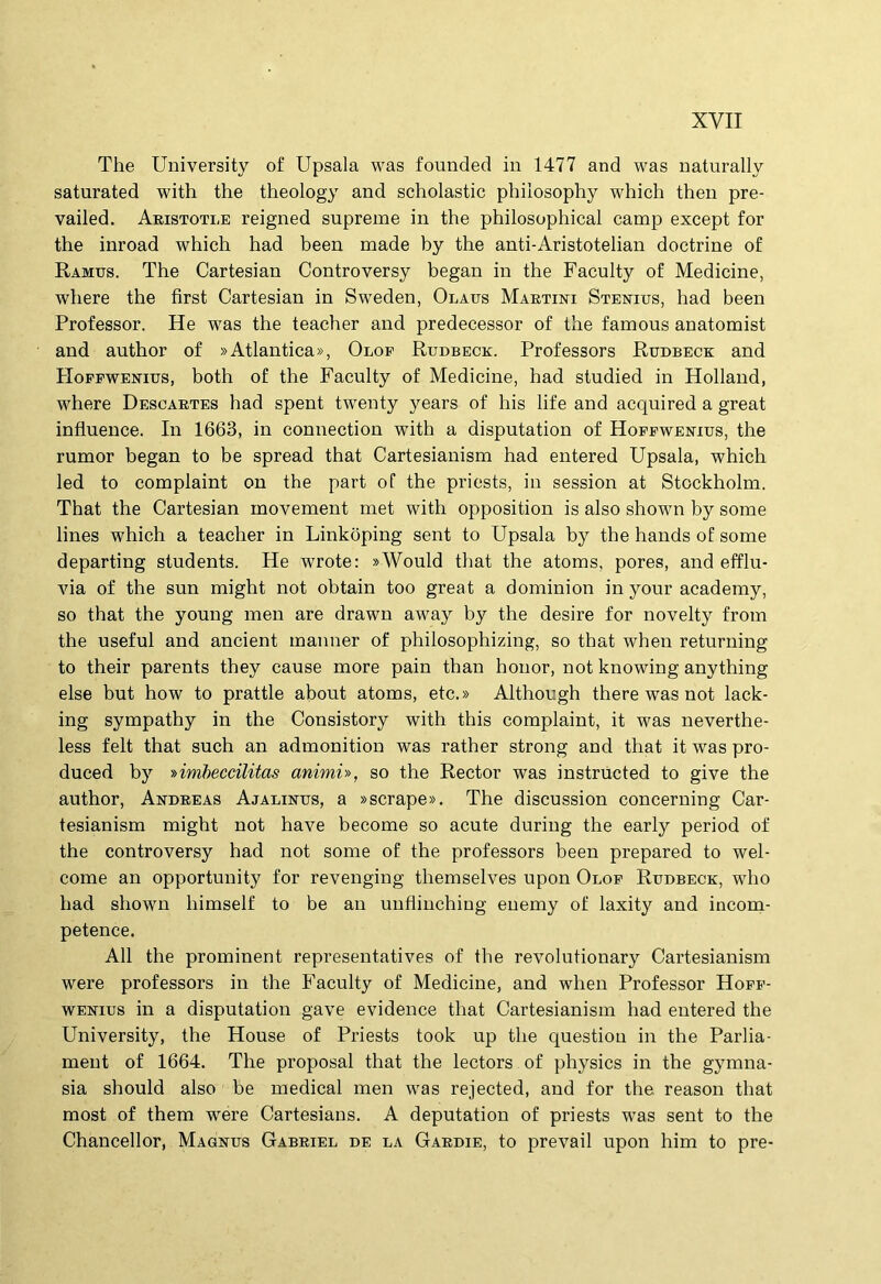The University of Upsala was founded in 1477 and was uaturally saturated with the theology and scholastic philosophy which then pre- vailed. Akistoti,e reigned supreme in the philosophical camp except for the inroad which had been made by the anti-Aristotelian doctrine of Ramus. The Cartesian Controversy began in the Faculty of Medicine, where the first Cartesian in Sweden, Olaus Maetini Stexius, had been Professor. He was the teacher and predecessor of the famous anatomist and author of «Atlantica», Olof Rudbeck. Professors Rudbeck; and PIoFEWExius, both of the Faculty of Medicine, had studied in Holland, where Desoaetes had spent twenty years of his life and acquired a great influence. In 1663, in connection with a disputation of Hoffwenxus, the rumor began to be spread that Cartesianism had entered Upsala, which led to complaint on the part of the priests, in session at Stockholm. That the Cartesian movement met with opposition is also shown by some lines which a teacher in Linkoping sent to Upsala by the hands of some departing students. He wrote: »Would that the atoms, pores, and efflu- via of the sun might not obtain too great a dominion in your academy, so that the young men are drawn away by the desire for novelty from the useful and anclent manner of philosophizing, so that when returning to their parents they cause more pain than honor, not knowing anything else but how to prattle about atoms, etc.» Although there was not lack- ing sympathy in the Consistory with this complaint, it was neverthe- less felt that such an admonition was rather strong and that it was pro- duced by ■»imheccilitas animi'», so the Rector was instructed to give the author, Andeeas Ajalinus, a »scrape». The discussion concerning Car- tesianism might not have become so acute during the early period of the controversy had not some of the professors been prepared to wel- come an opportunity for revenging themselves upon Olof Rudbeck, who had shown himself to be an unfiinching euemy of laxity and incona- petence. AU the prominent representatives of the revolutionary Cartesianism were professors in the Faculty of Medicine, and when Professor Hofp- wExius in a disputation gave evidence that Cartesianism had entered the University, the House of Priests took up the question in the Parlia- ment of 1664. The proposal that the lectors of physics in the gymna- sia should also be medical men was rejected, and for the reason that most of them were Cartesians. A deputation of priests was sent to the Chancellor, Magnus Gabeiel de la Gaedie, to prevail upon him to pre-