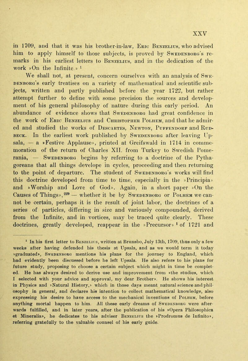 in 1709, and that it was his brother-in-law, Eric Benzelius, who advised him to apply himself to those subjects, is proved by Swedenborg’s re- marks in his earliest letters to Benzelius, and in the dedication of the Work »On the Infinite.» ^ We shall not, at present, concern ourselves with an analysis of Swe- denborg’s early treatises on a variety of matheniaticai and scientific sub- jects, written and partly published before the year 1722, but rather attempt further to define with some precision the sources and develop- ment of his general philosophy of nature during tliis early period. An abundance of evidence shows that Swedenborg had great confidence in the Work of Eric Benzelius and Christopher Polhem, and that he admir- ed and studied the works of Descartes, Newton, Pufpendorf and Run- BECK. In the earliest work published by Swedenborg after leaving Up- sala, — a «Festive Applause», printed at Greifswald in 1714 in comme- moratiou of the return of Charles XII. from Turkey to Swedish Poine- rania, — Swedenborg begins by referring to a doctriue of the Pytha- goreans that ali things develope in cycles, proceediug and then returning to the point of departure. The student of Swedenborg’s works will find this doctriue developed from time to time, especially in the »Principia» and »Worship and Love of God». Again, in a short paper »On the Causes of Things»,— whether it be by Swedenborg or Polhem we can- not be certain, perhaps it is the resuit of joint labor, the doctrines of a series of particles, differing in size and variously compounded, derived from the Infinite, and in vortices, may be traced quite clearly. These doctrines, greatly developed, reappear in the »Precursor» ^ of 1721 and * In his first letter to Benzelius, written at Brunsbo, July 13th, 1709, thus only a few weeks after having defended his thesis at Upsala, and as we would term it today »graduated>, Swedenborg mentions his pians for the journey to England, -which had evidently heen discussed hefore he left Upsala. He also refers to his pians for future study, proposing to choose a certain suhject which might in time he complet- ed. He has always desired to derive use and improvement from »the studies, which I selected with your advice and approval, my dear Brothers. He shows his interest in Physics and sNatural History,» which in those days meant natural Science and phil- osophy in general, and declares his intention to collect mathematical knowledge, also expressing his desire to have access to the mechanical inventions of Polhem, hefore anything mortal happen to him. AU these early dreams of Swedenborg were after- wards fulfilled, and in later years, after the publication of his «Opera Philosophica et Mineralia», he dedicates to his adviser Benzelius the «Prodromus de Infinito», referring gratefully to the valuable counsel of his early guide.