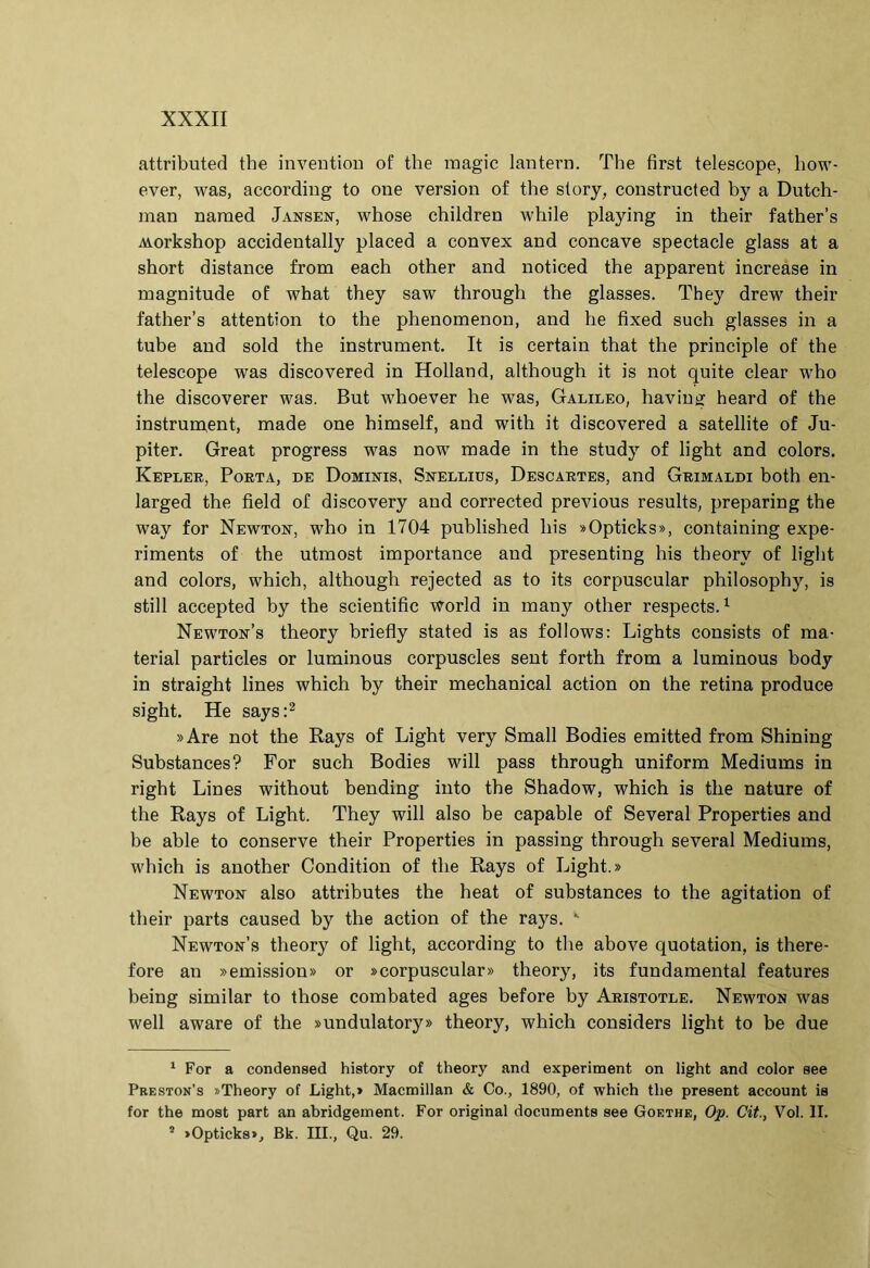 attributed the inveiition of the raagic laiitern. The first teleseope, liow- ever, was, according to one version of the story, constructed by a Dutch- man naraed Jansen, whose children while playing in their father’s Aiorkshop accidentally placed a convex and concave spectacle glass at a short distance from each other and noticed the apparent increase in magnitude of what they saw through the glasses. They drew their father’s attention to the phenomenon, and he fixed such glasses in a tube and sold the instrument. It is certain that the principle of the teleseope was discovered in Holland, although it is not quite ciear who the discoverer was. But whoever he was, Galileo, haviu^ heard of the instrument, made one himself, and with it discovered a satellite of Ju- piter. Great progress was now made in the study of light and colors. Kepler, Porta, de Dominis, Snellius, Descartes, and Grimaldi both en- larged the field of discovery and corrected previous results, preparing the way for Newton, who in 1704 published his «Opticks», containing expe- riments of the utmost importance and presenting his theory of light and colors, which, although rejected as to its corpuscular philosophy, is stili accepted by the scientific World in many other respeetsG Newton’s theory briefly stated is as follows: Lights consists of ma- terial particles or luminous corpuscles sent forth from a luminous body in straight lines which by their mechanical action on the retina produce sight. He says:^ »Are not the Rays of Light very Small Bodies emitted from Shining Substances? For such Bodies will pass through uniform Mediums in right Lines without bending into the Shadow, which is the nature of the Rays of Light. They will also be capable of Several Properties and be able to conserve their Properties in passing through several Mediums, which is another Condition of the Rays of Light.» Newton also attributes the heat of substances to the agitation of their parts caused by the action of the rays. Newton’s theory of light, according to the above quotation, is there- fore an »emission» or »corpuscular» theory, its fundamental features being similar to those combated ages before by Aristotle. Newton was well aware of the »undulatory» theory, which considers light to be due ‘ For a condensed history of theory and experiment on light and color aee Preston’s «Theory of Light,» Macmillan & Co., 1890, of which the present account ia for the moat part an abridgeinent. For original documenta aee Goethe, Op. Cit., Vol. II. * >Opticka», Bk. III., Qu. 29.