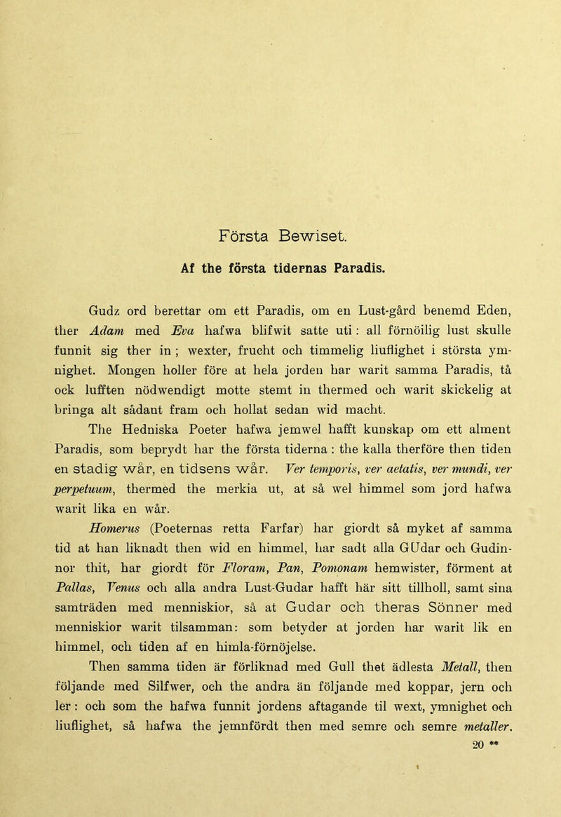 Forsta Bewiset. Af the fopsta tidernas Paradis. Gudz ord berettar om ett Paradis, om eu Lust-gard beuemd Edeu, ther Adam med Eva hafwa blifwit satte uti: ali fornoilig lust skulle funnit sig ther in ; wexter, frucht och timmelig liuflighet i storsta ym- uighet. Mongen holler fore at hela jorden har warit samma Paradis, ta ock lufften nbdwendigt motte stemt in thermed och warit skickelig at bringa ait sadaut fram och hollat sedan wid macht. The Hedniska Poeter hafwa jemwel hafft kunskap om ett alment Paradis, som beprydt har the forsta tiderna : the kalia therfore then tiden en stadig war, en tidsens war. Ver temporis, ver aetatis, ver mundi, ver perpetuum, thermed the merkia ut, at sa wel himmel som jord hafwa warit lika en war. Homerus (Poeternas retta Farfar) har giordt sa myket af samma tid at han liknadt then wid en himmel, har sadt alia GUdar och Gudin- nor thit, har giordt for Floram, Pan, Pomonam hemwister, forment at Pallas, Venus och alia andra Lust-Gudar hafft har sitt tillholl, samt sina samtraden med menniskior, sa at Gudar och theras Sonner med menniskior warit tilsamman: som betyder at jorden har warit lik en himmel, och tiden af en himla-fornojelse. Then samma tiden ar fbrliknad med Gull thet adlesta Metall, then fbljande med Silfwer, och the andra an foljande med koppar, jern och ler: och som the hafwa funnit jordens aftagande til wext, ymnighet och liuflighet, sa hafwa the jemnfordt then med semre och semre metaller. 20 **