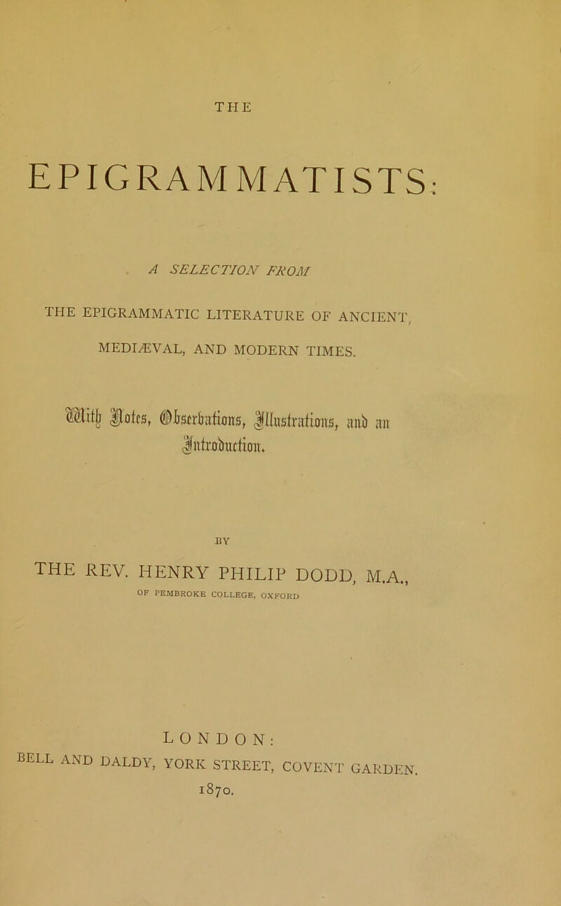 THE EPIGRAMMATISTS A SELECTION FROM THE EPIGRAMMATIC LITERATURE OF ANCIENT, MEDI/EVAL, AND MODERN TIMES. Mitlj Uotfs, ©Iistrliirfioits, |IIusIrafions, aub an Introkction. BY THE REV. HENRY PHILIP DODD, M.A., OF PEMBROKE COLLEGE, OXFORD LONDON: bell and DALDY, YORK STREET, COVENT GARDEN. 1870.