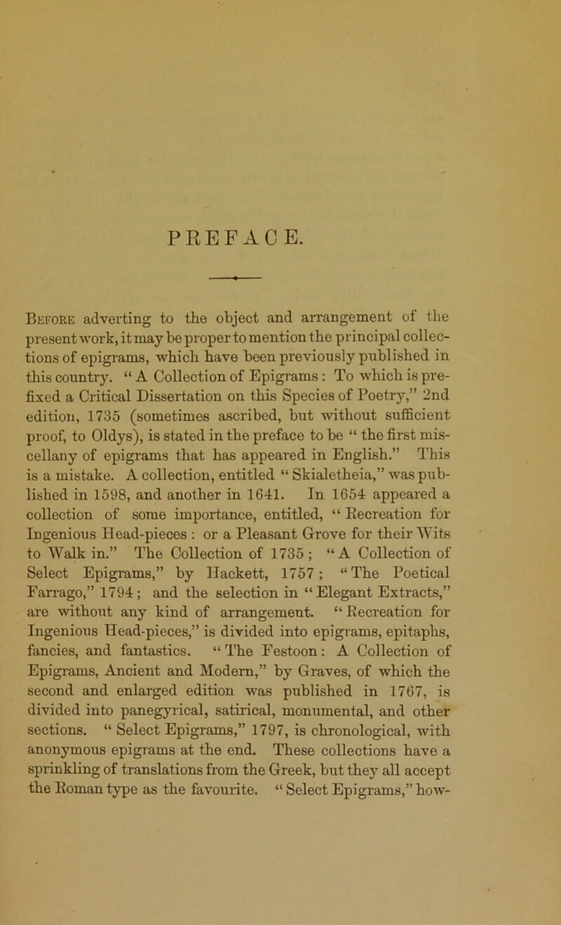 PREFACE. Befoke advei’ting to the object and arrangement of the present work, it may be proper to mention the principal collec- tions of epigrams, which have been previously published in this country. “ A Collection of Epigrams: To which is pre- fixed a Critical Dissertation on this Species of Poetry,” 2nd edition, 1735 (sometimes ascribed, but without sufficient proof, to Oldys), is stated in the preface to be “ the first mis- cellany of epigrams that has appeared in English.” This is a mistake. A collection, entitled “ Skialetheia,” was pub- lished in 1598, and another in 1641. In 1654 appeared a collection of some importance, entitled, “ Recreation for Ingenious Head-pieces : or a Pleasant Grove for their Wits to Walk in.” The Collection of 1735; “A Collection of Select Epigrams,” by Hackett, 1757 ; “The Poetical Farrago,” 1794; and the selection in “Elegant Extracts,” are without any kind of arrangement. “ Recreation for Ingenious Head-pieces,” is divided into epigrams, epitaphs, fancies, and fantastics. “ The Festoon; A Collection of Epigi-ams, Ancient and Modem,” by Graves, of which the second and enlarged edition was published in 1767, is divided into panegyrical, satirical, monumental, and other sections. “ Select Epigrams,” 1797, is chronological, with anonymous epigrams at the end. These collections have a sprinkling of translations from the Greek, but they all accept the Roman type as the favourite. “ Select Epigrams,” how-