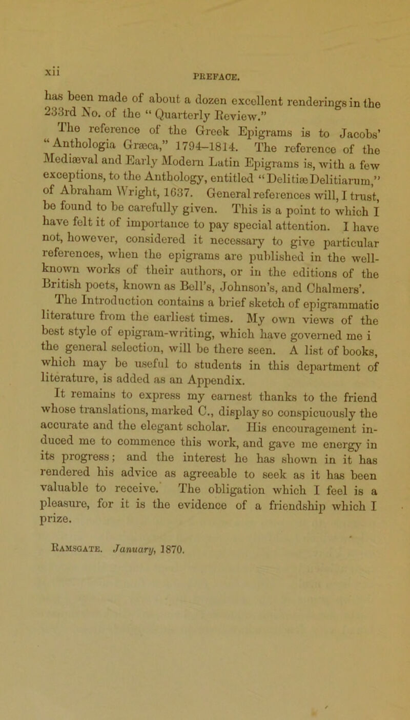 Xll PBEFAOE. lia« been made of about a dozen excellent renderings in the 233rd No. of the “ Quarterly Eeview.” Ibo reference of the Gi-eek Epigrams is to Jacobs’ “Anthologia Grmca,” 1794-1814. The reference of the Mediffival and Early JVIodeni Latin Epigrams is, with a few exceptions, to the Anthology, entitled “DelitiasDelitiarum,” of Abraham Wright, 1G37. General references will, I trust, be found to be carefully given. This is a point to which I have felt it of importance to pay special attention. 1 have not, however, considered it necessaiy to give particular references, when the epigrams are published in the well- known works of their authors, or in the editions of the British poets, known as Boll’s, Johnson’s, and Chalmers’. The Introduction contains a brief sketch of epigrammatic liteiature fi’om the earliest times. My own views of the best style of epigram-writing, which have governed mo i the general selection, will bo there seen. A list of books, which may be useful to students in this department of literature, is added as an Appendix. It remains to express my earnest thanks to the friend whose translations, marked C., disjday so conspicuously the accurate and the elegant scholar. Ilis encouragement in- duced me to commence this work, and gave me energy in its progress; and the interest he has shown in it has rendered his advice as agreeable to seek as it has been valuable to receive. The obligation which I feel is a pleasure, for it is the evidence of a friendship which I prize. Ramsgate. January, 1870.