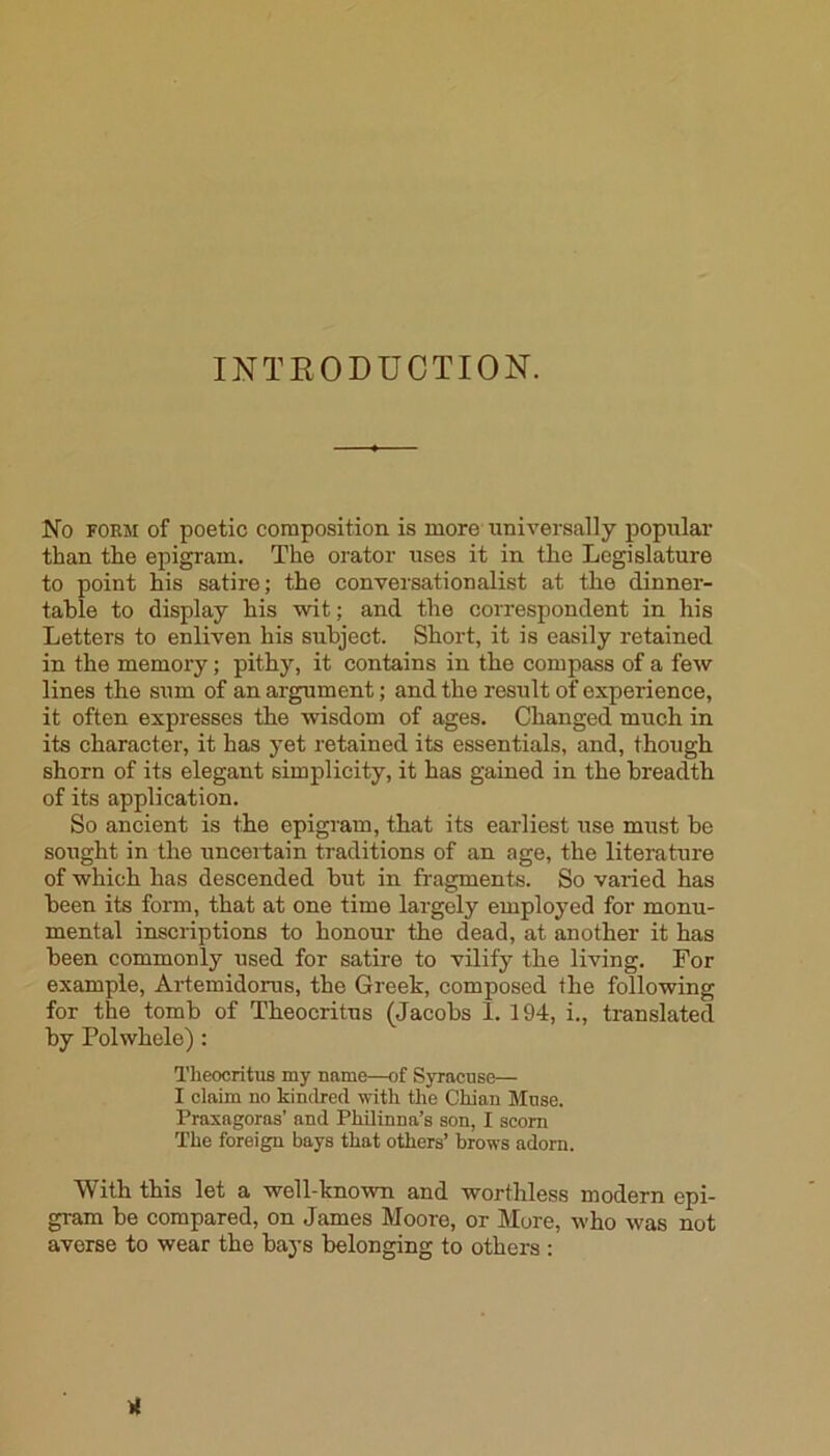 INTEODUCTION. No FORM of poetic composition is more universally popular than the epigram. The orator uses it in the Legislature to point his satire; the conversationalist at the dinner- table to display his wit; and the correspondent in his Letters to enliven his subject. Short, it is easily retained in the memory; pithy, it contains in the compass of a few lines the sum of an argument; and the result of experience, it often expresses the wisdom of ages. Changed much in its character, it has yet retained its essentials, and, though shorn of its elegant simplicity, it has gained in the breadth of its application. So ancient is the epigram, that its earliest use must be sought in the uncertain traditions of an age, the literature of which has descended but in fragments. So varied has been its form, that at one time largely employed for monu- mental inscriptions to honour the dead, at another it has been commonly used for satire to vilify the living. For example, Artemidorus, the Greek, composed the following for the tomb of Theocritus (Jacobs 1. 194, i., translated by Polwhele): Theocritus my name—of Syracuse— I claim no kindred with the Chian Muse. Praxagoras’ and Philinna’s son, I scorn The foreign bays that others’ brows adorn. With this let a well-known and worthless modern epi- gram be compared, on James Moore, or More, who was not averse to wear the bays belonging to others :