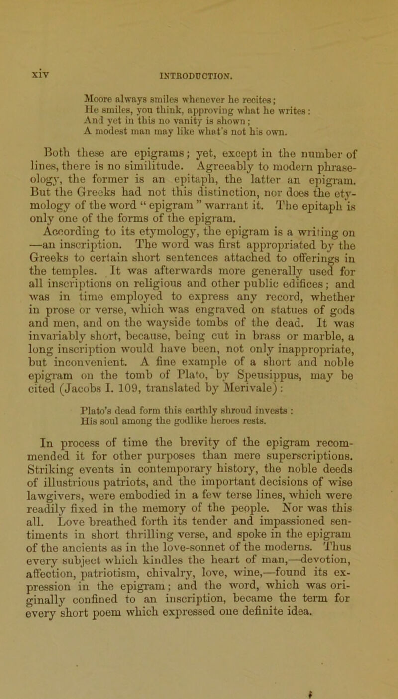 Moore always smiles whenever he recites; He smiles, you think, approving what he writes : And yet in this no vanity is shown; A modest man may like what’s not his own. Both these are epigrams; yet, except in the number of lines, there is no similitude. Agreeably to modern phrase- ology, the former is an epitaph, the latter an ejugram. But the Greeks had not this distinction, nor does the ety- mology of the word “ epigram ” wari ant it. The epitaph is only one of the forms of the epigram. According to its etymology, the epigram is a writing on —an inscription. The word was first appropriated by the Greeks to certain short sentences attached to offerings in the temples. It was afterwards more generally used for all inscriptions on religious and other public edifices; and was in time employed to express any record, whether in prose or verse, which was engraved on statues of gods and men, and on the wayside tombs of the dead. It was invaiiably short, because, being cut in brass or marble, a long inscription would have been, not only inappropriate, but inconvenient. A fine example of a short and noble epigmm on the tomb of Plato, by S2ieusippus, may be cited (Jacobs I. 109, translated bj”^ Merivale) : Plato’s dead form this earthly shroud invests : His soul among the godlike heroes rests. In process of time the brevity of the epigram recom- mended it for other purposes than mere superscriptions. Striking events in contemporary history, the noble deeds of illustrious patriots, and the important decisions of wise lawgivers, were embodied in a few terse lines, which were readily fixed in the memory of the people. Nor was this all. Love breathed forth its tender and impassioned sen- timents in short thrilling verse, and spoke in the epigram of the ancients as in the love-sonnet of the modems. Thus every subject which kindles the heart of man,—devotion, affection, jjatriotism, chivalry, love, wine,—found its ex- pression in the epigram; and the word, which was ori- ginally confined to an inscription, became the term for every short poem which expressed one definite idea. t