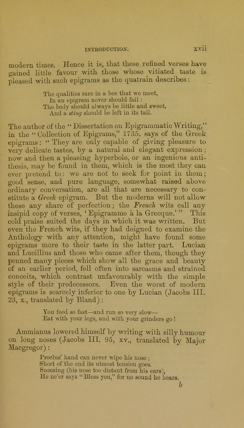 modern times. Hence it is, that these refined verses have j^ained little favour with those whose vitiated taste is pleased with such epigrams as the quatrain describes: The qualities rare in a bee that we meet, In an epigram never should fail; The body should always be little and sweet, And a stiiwj should be left in its tail. The author of the “ Dissertation on Epigrammatic Writing,” in the “Collection of Epigrams,” 1735, says of the Greek epigrams: “ They are only capable of giving pleasure to veiy delicate tastes, by a natural and elegant expression; now and then a pleasing hyperbole, or an ingenious anti- thesis, may be found in them, which is the most they can ever pretend to: we are not to seek fur point in them; good sense, and pure language, somewhat raised above ordinary conversation, are all that are necessary to con- stitute a Greek epigram. But the modems will not allow these any share of perfection; the French wits call any insipid copy of verses, ‘ Epigramme a la Grecque.’ ” This cold praise suited the days in which it was written. But even the French wits, if they had deigned to examine the Anthology with any attention, might have found some epigrams more to their taste in the latter part. Lucian and Lucillius and those who came after them, though they penned many pieces which show all the grace and beauty of an earlier period, fell often into sarcasms and strained conceits, which contrast unfavourably with the simple style of their predecessors. Even the worst of modern epigrams is scarcely inferior to one by Lucian (Jacobs III. 23, X., translated by Bland) : You feed so fast—and run so very slow— Eat with your legs, and with your grinders go ! Ammianus lowered himself by writing with silly humour on long noses (Jacobs III. 95, xv., translated by Major Macgregor): Proclus’ hand can never wipe his nose ; Short of the end its utmost tension goes. Sneezing (his nose too distant from his ears), He ne’er says “ Bless you,” for no sound he hears. b