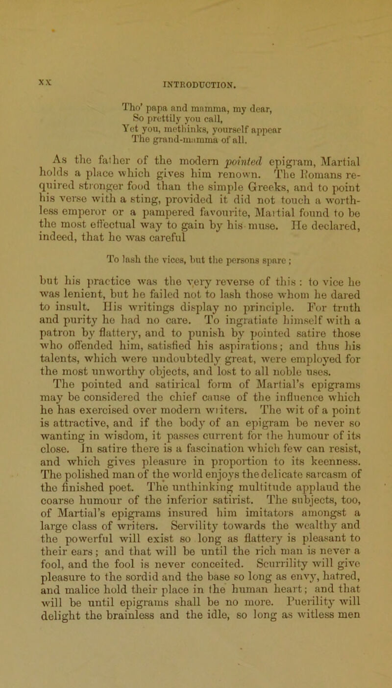 Tho’ papa and mamma, my dear, So prettily you call, Yet you, methinks, yourself appear The grand-mamma of all. A.s tho father of the modem pointed epigram. Martial holds a place which gives him renown. Tlie Ifomans re- quired stronger food than tho simple Greeks, and to point his verse with a sting, provided it did not touch a w’orth- less emperor or a pampered favourite, Maitial found to be the most effectual way to gain by his muse. He declared, indeed, that ho was careful To lash the vices, but tlie persons spare ; but his practice was the very reverse of this : to vice he was lenient, but he failed not to lash those vvhoin he dared to insult. His writings display no principle. For truth and purity ho had no care. To ingratiate himself w'ith a patron by flattery, and to punish by pointed satire those who offended him, satisfied his aspirations; and thus his talents, which were undoubtedly great, were employed for the most unworthy objects, and lost to all noble uses. Tho pointed and satirical form of Martial’s epigrams may be considered the chief cau.se of tho influence which he has exercised over modern wi iters. The wit of a point is attractive, and if the body of an epigram bo never so wanting in wisdom, it passes current for the humour of its close. In satire there is a fascination which few can resist, and which gives pleasure in proportion to its keenness. The polished man of the world enjoys the delicate sar casm of tho finished poet. The unthinking multitude applaud the coarse humour of the inferior satirist. The subjects, too, of Martial’s epigrams insured him imitators amongst a largo class of writers. Servility towards the wealthy and the powerful will exist so long as flattery is pleasant to their ears; and that will be until the rich man is never a fool, and the fool is never conceited. Scurrility will give pleasure to the sordid and the base so long as envy, hatred, and malice hold their place in the human heart; and that will be until epigrams shall be no more. Puerility will delight the brainless and the idle, so long as witless men
