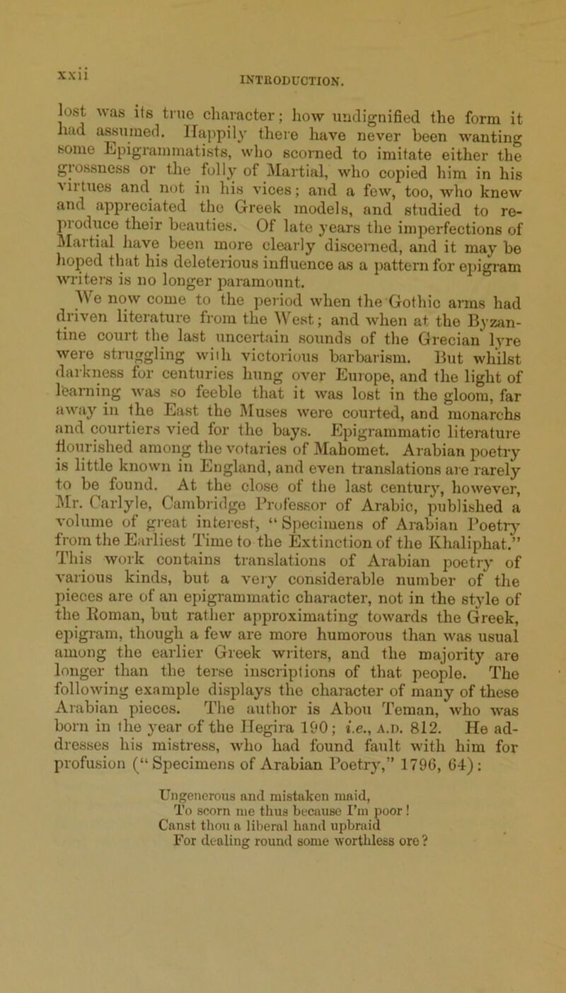 lost was its true character; how luidignified the form it had assumed. Happily there have never been wanting some Epigrammatists, who scorned to imitate either the giossness or the folly of Martial, who copied him in his ■\ 11 tiles and^ not in his vices; and a few, too, who knew and appreciated the Greek models, and studied to re- produce their beauties. Of late years the imjierfections of Martial have been more clearly discerned, and it may be hoped that his deleterious influence as a pattern for ejjigram writers is no longer paramount. We now come to the period when the Gothic arms had driven literature from the West; and when at the Byzan- tine court the last uncertain sounds of the Grecian* lyre were struggling wiih victorious barbarism. But whilst darkness for centuries hung over Europe, and the light of learning was so feeble that it was lost in the gloom, far away in the East the Muses were courted, and monarchs and courtiers vied for the bays. Epigrammatic literature flourished among the votaries of Mahomet. Arabian poetry is little known in England, and even translations are rarely to be found. At the close ot the last century, however, Mr. Carlyle, Cambridge Prut'essor of Arabic, published a volume of great interest, “ Specimens of Arabian Poetrj’ from the Earliest Time to the Extinction of the Khaliphat.” This work contains translations of Arabian poetry of various kinds, but a very considerable number of the pieces are of an epigrammatic character, not in the style of the Roman, but rather approximating towards the Greek, epigram, though a few are more humorous than was usual among the earlier Greek writers, and the majority are longer than the terse inscriptions of that people. The following example displays the character of many of these Arabian pieces. The author is Abou Teman, who was born in the year of the Hegira 190; i.e., a.d. 812. He ad- dresses his mistress, who had found feult with him for profusion (“Specimens of Arabian Poetry,” 1796, 64); Ungenerous and mistaken maid. To scorn me thus because I’m poor ! Canst thou a liberal hand upbraid For dealing round some wortliless ore ?