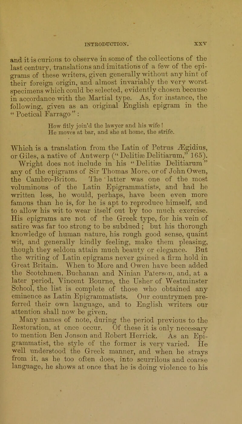 and it is curious to observe in some of the collections of the last century, translations and imitations of a few of the epi- grams of these writers, given generally without any hint of their foreign origin, and almost invariably the very worst specimens whieh could be selected, evidently chosen because in accordance with the Martial type. As, for instance, the following, given as an original English epigram in the “ Poetical Farrago ” : How fitly join’d the lawyer and his wife ! He moves at bar, and she at home, the strife. Which is a translation from the Latin of Petrus iEgidius, or Giles, a native of Antwerp (“ Delitise Delitiarum,” 165). Wright does not include in his “ Delitim Delitiarum ” any of the epigiams of Sir Thomas More, or of John Owen, the Cambro-Biiton. 'I’he ' latter was one of the most voluminous of the Latin Epigrammatistfi, and had he written less, he would, perhaps, have been even more famous than he is, for he is apt to reproduce himself, and to allow his wit to wear itself out by too much exercise. His epigrams are not of the Greek type, for his vein of satire was far too strong to be subdued; but his thorough knowledge of human nature, his rough good sense, quaint wit, and generally kindly feeling, make them pleasing, though they seldom attain much beauty or elegance. But the writing of Latin epigrams never gained a firm hold in Great Britain. When to More and Owen have been added the Scotchmen, Buchanan and Ninian Paterson, and, at a later period, Vincent Bourne, the Usher of Westminster School, the list is complete of those who obtained any eminence as Latin Epigrammatists. Onr countiymen pre- ferred their own language, and to English writers our attention shall now be given. Many names of note, during the period previous to the Eestoration, at once occur. Of these it is only necessaiy to mention Ben Jonson and Pobert Herrick. As an Epi- grammatist, the style of the former is very varied. He well understood the Greek manner, and when he strays from it, as he too often does, into scurrilous and coarse language, he shows at once that he is doing violence to his