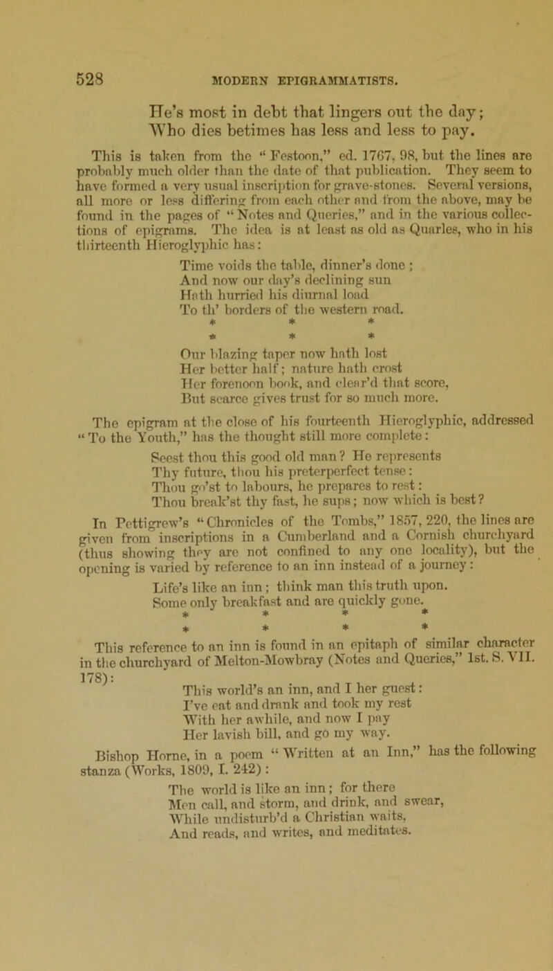 He’s most in debt that lingers out the day; Who dies betimes has less and less to pay. This is taken from the ‘‘ Festoon,” ed. 1767, 98, but the lines are probnldy much older than the date of tlint publication. They seem to have formed a very usual inscription for grave-stones. Several versions, all more or less differing from each other and from the above, may be found in the pages of “ Notes and Queries,” and in the various collec- tions of epigrams. The idea is at least as old as Quarles, who in his thirteenth Hieroglyphic has: Time voids the table, dinner’s done ; And now our di\y’s declining sun Hath hurried his diurnal load To th’ borders of the western mad. « * * • » * Our blazing taper now hath lost Her bettor half; nature hath crest Her forenoon book, and clear’d that score. But scarce gives trust for so much more. The epigram at the close of his fourteenth Hieroglyphic, addressed “To the Youth,” has the thought still more complete: Seost thou this good old man ? He represents Thy future, thou his preterperfect tense: Thou go’st to labours, he prepares to rest: Thou break’st thy fast, he sups; now which is best ? In Pettigrew’s “Chronicles of the Tombs,” 18.57, 220, the lines arc given from inscriptions in a C'umherland and a Cornish churchyard (thus showing they arc not confined to any one locality), but the opening is varied by reference to an inn instead of a journey: Life’s like an inn; think man this truth upon. Some only breakfast and are quickly gone. * ♦ ♦ * ♦ * * * This reference to an inn is found in an epitaph of similar character in the churchyard of Melton-Mowbray (Notes and Queries, 1st. S. \ II. 178) t This world’s an inn, and I her guest: I’ve eat and drank and took my rest With her awhile, and now I ])ay Her lavish bill, and go my way. Bishop Home, in a poem “ Written at an Inn,” has the foUowing stanza (Works, 1809, I. 242) : The world is like an inn; for there Men call, and storm, and drink, and swear. While undisturb’d a Christian \yaits. And reads, and writes, and meditates.