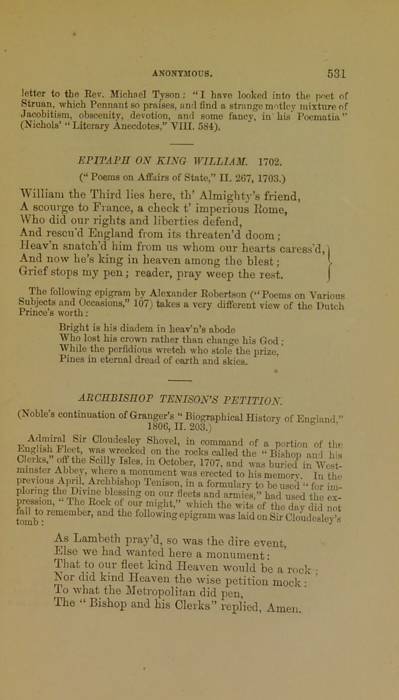 letter to the Eev. Miohnel Tyson; “ I have looked into the poet of Struan, which Pennant so praises, and find a strange motley mixture of Jacobitism, obscenity, devotion, and some fancy, in his'Poematia ” (Nichols’ “ Literary Anecdotes,” Vlll. 584). EPITAPH ON KING WILLIAM. 1702. (“ Poems on Afifuirs of State,” II. 267, 1703.) William the Third lies here, th’ Almighty’s friend, A scourge to France, a check t’ imperious Eome, Who did our rights and liberties defend, And rescu’d England from its threaten’d doom ; Heav’n snatch’d liim from us whom our hearts caress'd, And now he’s king in heaven among the blest; Grief stops my pen; reader, pray weep the rest. The following epigram by Alexander Eobertson (“ Poems on Various Subjects and Occasions,” 107) takes a very different view of the Dutch Prince s worth: Bright is his diadem in heav’n’s abode Who lost his crown rather than change his God ; While the perfidious wretch who stole the prize,' Pines in eternal dread of earth and skies. ARCHBISHOP TENISON’S PETITION. (Noble’s continuation of Granger’s “ Biographical History of Emrland ” 1806, II. 203.) Admiral Sir Cloudesley Shovel, in command of a portion of the Cleiks, oft the Scilly Isles, in October, 1707, and was buried in West- minster Abbey, where a monument was erected to his memorv. In the previous Apnl. Archbishop Tenison, in a formulary to be used “ for im- plortng the Dmne blessing on our fleets and armies,” had used the ex- pression, The Eock of our might,” which the wits of the day did not tomb° following epigram was laid on Sir Clomlesley’s As Lamheth pray d, so was the dire event Else we had wanted here a monument: That to our fleet kind Heaven would be a rock • Nor did kind Heaven the wise petition mock: To what the Metropolitan did pen, The “ Bishop and his Clerks” replied, Amen.