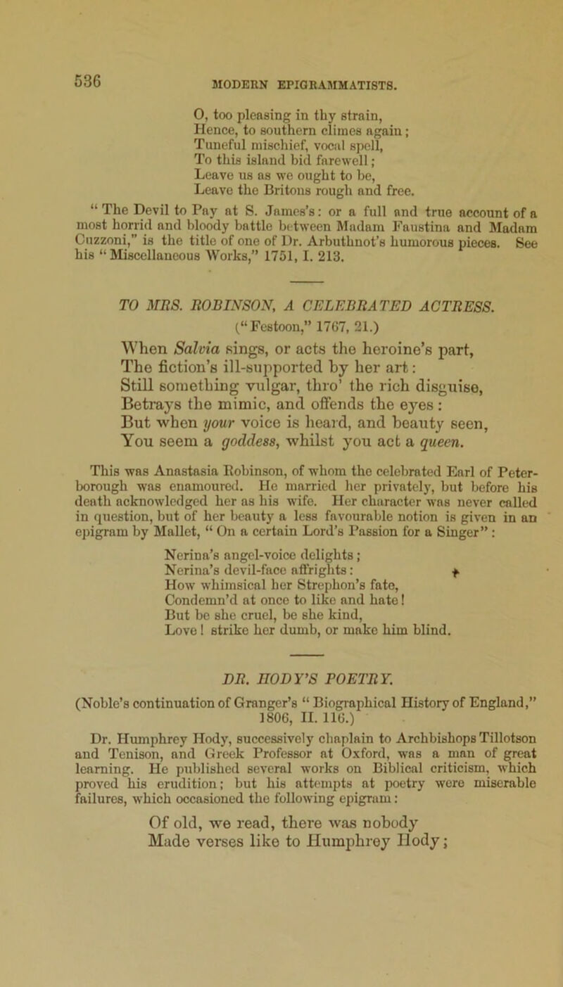 0, too pleasing in thy strain, Hence, to southern climes again; Tuneful mischief, vocal spell, To this island bid farewell ; Leave us as we ought to he. Leave the Britons rough and free. “The Devil to Pay at S. James’s: or a full and true account of a most horrid and bloody battle between Madam Faustina and Madam Cuzzoni,” is the title of one of Ur. Arbuthnot’s humorous pieces. See his “Miscellaneous Works,” 1751,1. 213. TO MliS. ItOBINSON, A CELEBRATED ACTRESS. (“Festoon,” 1707, 21.) When Salvia sings, or acts the heroine’s part. The fiction’s ill-supported by her art: Still something vulgar, thro’ the rich disguise, Betrays the mimic, and ofiends the eyes: But when your voice is heard, and beauty seen. You seem a goddess, whilst you act a queen. This was Anastasia Robinson, of whom the celebrated Earl of Peter- borough was enamoured. He married her privately, but before his death acknowledged her as his wife. Her character was never called in question, but of her beauty a less favourable notion is given in an epigram by Mallet, “ On a certain Lord’s Passion for a Singer” ; Nerina’s angel-voice delights; Nerina’s devil-face atFriglits: f. How whimsical her Strephon’s fate. Condemn’d at once to like and hate! But be she cruel, be she kind. Love ! strike her dumb, or make him blind. DR. BODY’S POETRY. (Noble’s continuation of Granger’s “ Biogi-aphical History of England,” 1806, II. 116.) Dr. Humphrey Hody, successively chaplain to Archbishops Tillotson and Tenison, and Greek Professor at O-xford, was a man of great learning. He published several works on Biblical criticism, which proved his erudition; but his attempts at poetry were miserable failures, which occasioned the following epigram: Of old, we read, there was nobody Made verses like to Humphrey Hody;