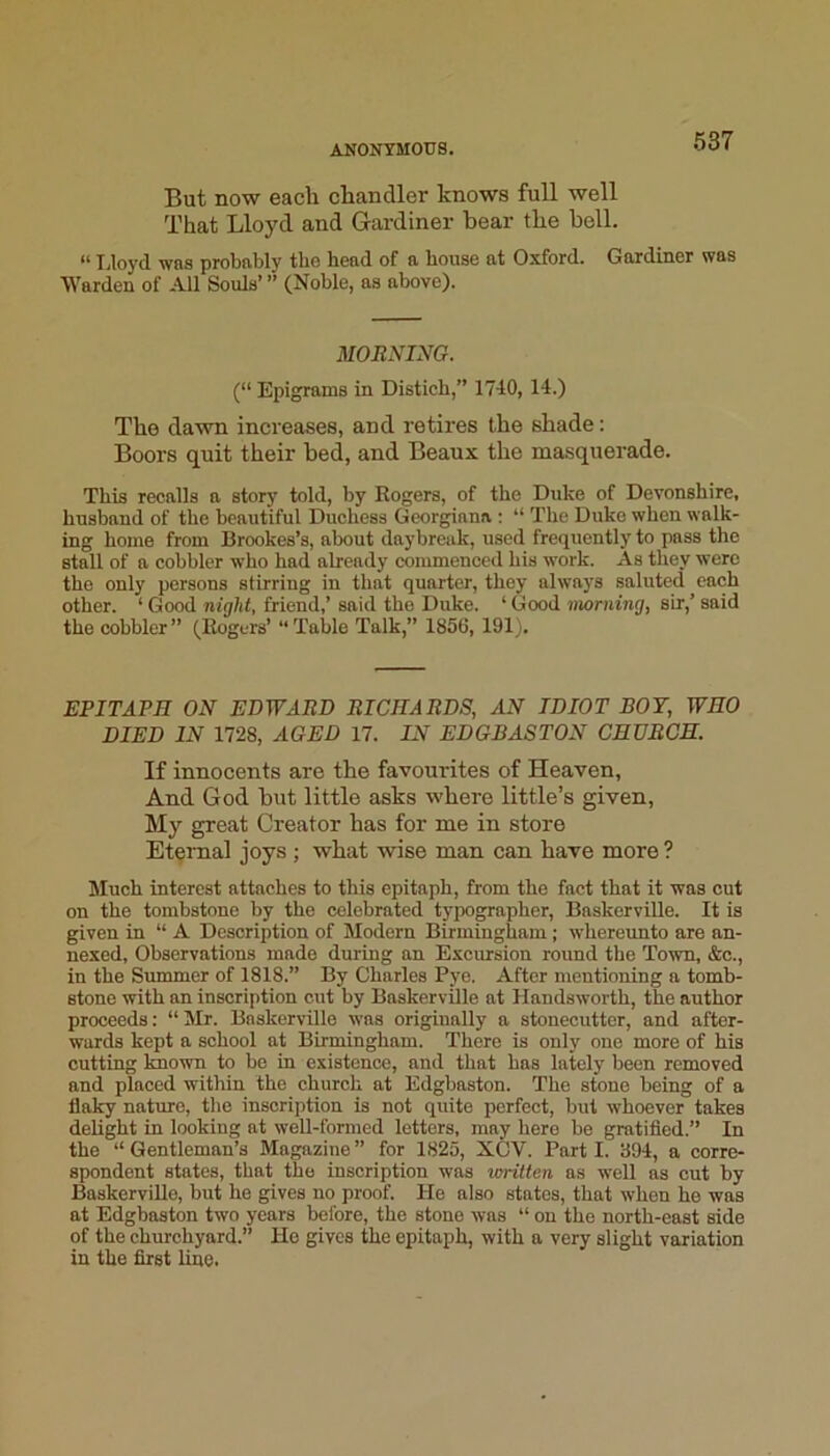 But now eacli chandler knows full well That Lloyd and Gardiner bear the bell. Tjloyd was probably tlie head of a house at Oxford. Gardiner was Warden of All Souls’ ” (Noble, as above). MOENING. (“ Epigrams in Distich,” 1740, 14.) The dawn increases, and retires the shade: Boors quit their bed, and Beaux the masquerade. This recalls a story told, by Rogers, of the Duke of Devonshire, husband of the beautiful Duchess Georgiana ; “ The Duke when walk- ing home from Brookes’s, about daybreak, used frequently to pass the stall of a cobbler who had already commenced his work. As they were the only persons stirring in that quarter, they always saluted each other. ‘ Good night, friend,’ said the Duke. ‘ Good warning, sir,’ said the cobbler” (Rogers’ “Table Talk,” 1856, 191), EPITAPH ON EDWABD EICHARDS, AN IDIOT BOY, WHO DIED IN 1728, AGED 17. IN EDGBASTON CHURCH. If innocents are the favourites of Heaven, And God but little asks where little’s given. My great Creator has for me in store Etqmal joys; what wise man can have more ? Much interest attaches to this epitaph, from the fact that it was cut on the tombstone by the celebrated typographer, Baskerville. It is given in “ A Description of Modern Birmingham; whereimto are an- nexed, Observations made during an Excursion round the Town, &c., in the Summer of 1818.” By Charles Pye. After mentioning a tomb- stone with an inscription cut by Baskerville at Handsworth, the author proceeds: “Mr. Baskerville was originally a stonecutter, and after- wards kept a school at Birmingham. There is only one more of his cutting Imown to be in existence, and that has lately been removed and placed within the church at Edgbaston. The stone being of a flaky nature, the inscription is not quite perfect, but whoever takes delight in looking at well-formed letters, may here be gratified.” In the “Gentleman’s Magazine” for 1825, XCV. Parti. 394, a corre- spondent states, that the inscription was loritten as well as cut by BaskerviUo, but he gives no proof. He also states, that when he was at Edgbaston two years before, the stone was “ on the north-east side of the churchyard.” He gives the epitaph, with a very slight variation in the first line.