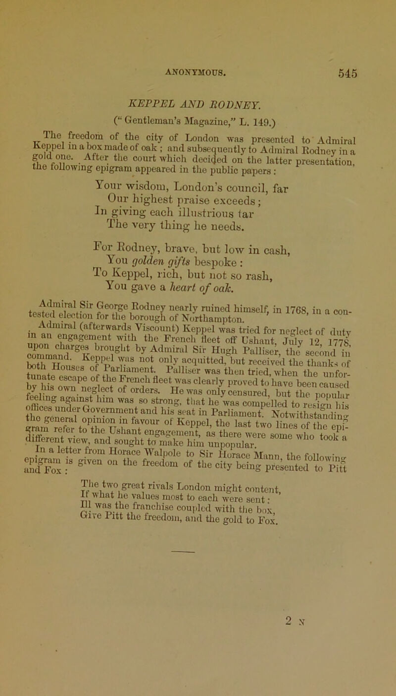 KEPPEL AND RODNEY. (“ Gentleman’s Magazine,” L. 149.) The freedom of the city of London was presented to Admiral Keppel in a box made of oak ; and subsequently to Admiral Kodnoy in a which decided on the latter presentation, tile toUowing epigram appeared in the public papers : Your wisdom, London’s council, far Our highest praise exceeds; In giving each illustrious lar The very thing he needs. For Kodney, brave, but low in cash. You golden gifts bespoke ; To Keppel, rich, but not so rash, You gave a heart of oak. George Rodney nearly ruined himself, in 1768, in a con- tested election for the borough of Northampton. Admiral (afterwards Viscount) Keppel was tried for neslect of dntv n an engagement with the French'fleet otf Ushant, Jidy 12 1^8 coTmand'^Ket°l^‘‘* thJ second in toth £s,.«^of only‘wquitted, but received the thanks of nouscs of I arliament. Pulhser was then tried, when the imfov. tunate escape of the French fleet was clearly proved to have been caused Censured, Z the poS filling a amst him was so strong, that he was compelled to reswn bis flices under Government and his seat in Parliament Notwithsta^din<r graifrX Jthe of tt^epf- different view and soughtTaS^ m!;i “unlm^^^ In a letter from Horace Walpole to Sir Horace tMann tbo fi-.Hr, ■ epigrmu . given on the freed^om of the ci^TeLf The two great rivals London might content, It what he values most to each were sent; 111 was the franchise coupled with tlie box, uire Pitt the freedom, and the gold to Fox