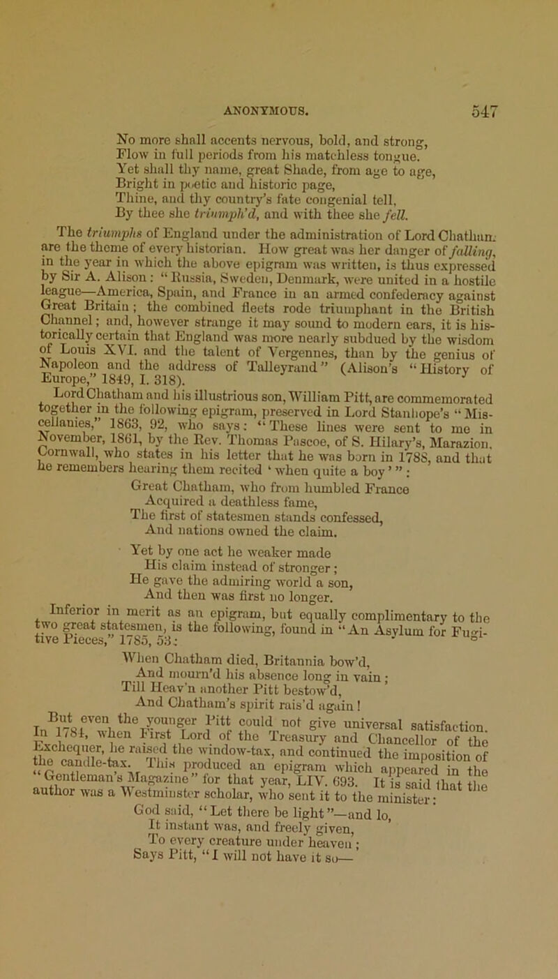 No more shnll accents nervous, bold, and strong. Flow in full periods from his matchless tongue. Yet shall thy name, great Shade, from age to age. Bright in poetic and historic page, Thine, and thy country’s fate congenial tell, By thee she triumph’d, and with thee she fell. The triumphs of England under the administration of Lord Cliathum are the theme of every historian. How great was her danger o( falling, in the year in which the above epigram was written, is thus e.xpressed Ijy Sir A. Alison: “ Kussia, Sweden, Denmark, were united in a hostile league America, Spain, and France in an armed confederacy against G^t Britain; the combined fleets rode triumphant in the British Channel; and, however strange it may sound to modern ears, it is his- torically certain that England was more nearly subdued by the wisdom of Louis XVI. and the talent of Vergennes, than by the genius of Napoleon and the address of Talleyrand” (Alison’s “Historv of Europe,” 1849, 1. 318). ^ Lord Chatham and his illustrious son, William Pitt, are commemorated together m the following epigram, preserved in Lord Stanhope’s “Mis- cellanies, 1863, 92, who says; “ These lines were sent to mo in November, 1861, by the Eev. 'Thomas Pascoe, of S. Hilary’s, Marazion. Cornwall, who states in his letter that he was born in 1788, and that ho remembers hearing them recited ‘ when quite a boy ’ ” : Great Chatham, who from humbled France Acquired a deathless fame, The first of statesmen stands eonfessed, And nations owned the claim. Yet by one act he weaker made His claim instead of stronger ; He gave the admiring world a son, And then was first no longer. Inferior in merit as an epigram, bat equally complimentary to the two ^cat statesmen, is the following, found in “An Asvlum for Fu^-i- tive Pieces,” 1785,53i . j. u^i When Chatham died, Britannia bow’d. And mourn’d his absence long in vain • Till Heav’n another Pitt bestow’d. And Chatham’s spirit rais’d again! could not give universal satisfaction. In 1/81, when Iirst Lord of the 'Treasury and Chancellor of the I^chequer, he raised the window-tax, and continued the imposition of the caudle-tax. Ihi.s inoduced an epigram which appeared in the Gentleman s Magazine lor that year, LIV. 693. It if said that the author was a \\ estmmstor scholar, who sent it to the minister: God said, “ Let tliere be light ’’—and lo. It instant was, and freely given. To every creature under heaven • Says Pitt, “I will not have it so—