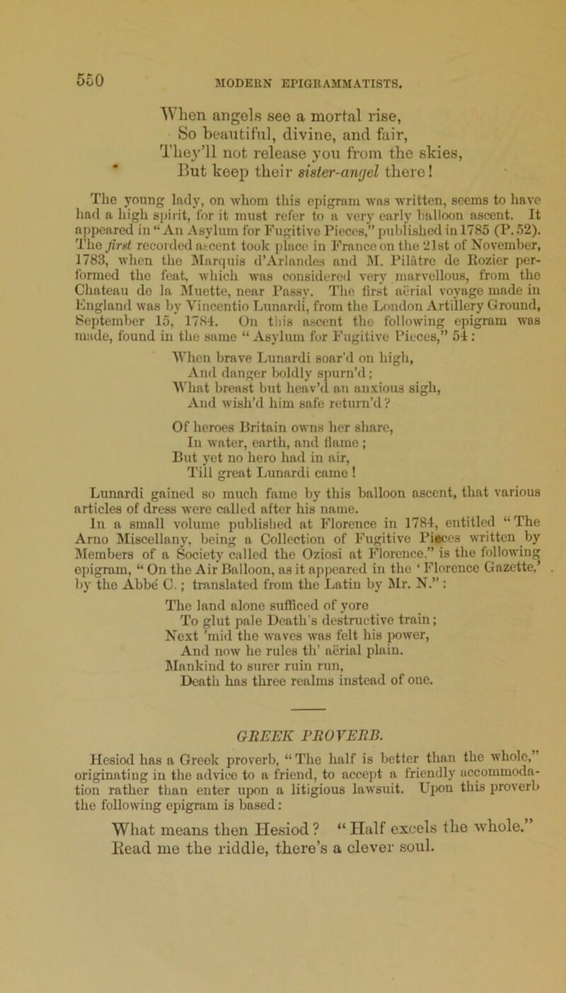 When angels see a mortal rise, So beautiful, divine, and fair, The}'’ll not release you from the skies. But keep their sister-angel there! The young Indy, on whom this epigrnm was written, seems to have liad a high spirit, for it must refer to a very early halloon ascent. It appeared in “ An Asylum for Fugitive Pieces,” ptdrlishe<l in 1785 (P. 52). The_^>»t recorded atcent took place in Franco on the 21st of November, 1783, when the Marquis d’Arlandes and M. Piliitre de Eozier per- formed the feat, which was considered very marvellous, from the Chateau de la IMuette, near Pussy. The first aerial voyage made in England was by Vincentio Lunardi, from the London Artillery Ground, September 15, 1784. On tliis a.scent the following epigram was made, found in the same “ Asylum for Fugitive Pieces,” 54; When brave Lunardi soar'd on high. Ami danger boldly spurn’d; What breast but heav’d an nn.vious sigh. And wish’d him safe return’d? Of heroes Britain owns her share, In water, earth, and flame ; But yet no hero had in air. Till great Lunardi came ! Lunardi gained so much fame by this balloon ascent, that various articles of dress were called after his name. In a small volume published at Florence in 1784, entitled “ The Arno Miscellany, being a Collection of Fugitive Pieces written by Members of a Society called the Oziosi at Florence.” is the following epigram, ” On the Air Balloon, ns it appeared in the ‘ Florence Gazette,’ by the Abbe C.; translated from the Latin by Mr. N.”; The land alone sufficed of yore To glut pale Death's destructive train; Next ’mid the waves was felt his jxjwer. And now he rules th’ aiirial plain. Mankind to surer ruin run. Death has three realms instead of one. GliJUFK TBOVEBB. Hesiod has a Greek proverb, “The half is better than the whole,” originating in the advice to a friend, to accept a friendly accommoda- tion rather than enter upon a litigious lawsuit. Upon this proverb the following epigram is based; Wliat means then Hesiod? “ Half excels flio whole. Bead me the riddle, there’s a clever soul.