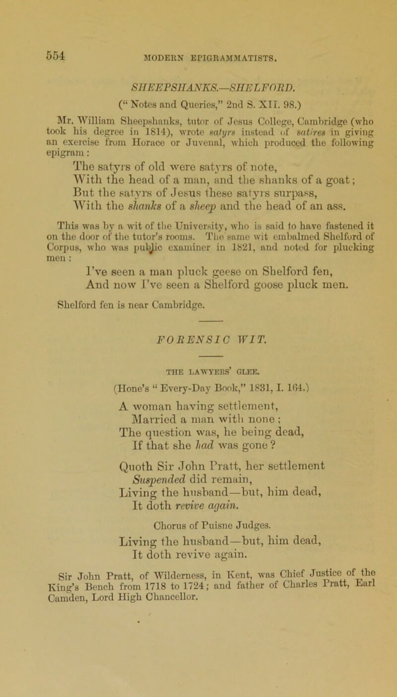 SHEEPSHANKS.—SHE LFOJID. (“ Notes and Queries,” 2nd S. XII. 98.) Mr. William Sheepshanks, tutor of Jesus College, Cambridge (who took his degree in 1814), wrote satyrs instead of satires in giving an exercise from Horace or Juvenal, which produced the following epigram : Tlie satyrs of old were satyrs of note, AVith the head of a man, and the slianks of a goat; But the satyrs of Jesus these satyi s surpass, AVith the alianhs of a sheep and the head of an ass. This was by a wit of the Univer.'ity, wlio is said lo have fastened it on the door of the tutor’s rooms. The same wit embalmed Shelford of Corpus, who was pubjic examiner in 1821, and noted for plucking men: I’ve seen a man pluck geese on Shelford fen. And now J’ve seen a Shelford goose pluck men. Shelford fen is near Cambridge. FORENSIC WIT. THE lawyers’ glee. (Hone’s “ Every-Day Book,” 1831, I. 1G4.) A woman having settlement. Married a man with none ; The question was, he being dead. If that she had was gone ? Quoth Sir John Pratt, her settlement Suspended did remain. Living the husband—but, him dead. It doth revive again. Chorus of Puisne Judges. Living the hiLsband—but, him dead. It doth revive again. Sir John Pratt, of Wilderness, in Kent, was Chief Justice of the King’s Bench from 1718 to 1724; and father of Charles Pratt, Earl Camden, Lord High Chancellor.