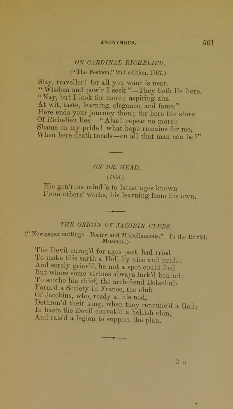 ON GARBINAL RICHELIEU. (“The Festoon,” 2nd edition, 17G7.) Stay, ti aveller! for all j'on want is near. “ Wisdom and pow’r I seek”—They both lie here. “ Nay, but I look tor more; aspiring aim At wit, taste, learning, elegance, and fame.” Hei'e ends your journey then; for here the store Of Richelieu lies.—“Alas! repeat no more: Shame on my pride! what hope remains for me, AVhen here death treads—on all that man can be ?” ON DR. MEAD. (I hid.) His gen’rous mind’s to latest ages known From others’ works, his learaing from his own. THE ORIGIN OF JACOBIN CLUBS. (“ Newspaper cuttings—Poetry and Miscellaneous.” Museum.) In the British The Devil enrag’d for ages past, had tried 1 o make this earth a Hell by vice and pride j And sorely griev’d, he not a spot could find But where some virtues always lurk’d behind ■ To soothe his chief, the arch-fiend Belzebub Form’d a Society in France, the club Of Jacobins, who, ready at his nod. Dethron’d their king, when they renounc’d a God ■ in haste the Devil convok'd a hellish clan. And rais’d a legion to sui^port the plan. o 0