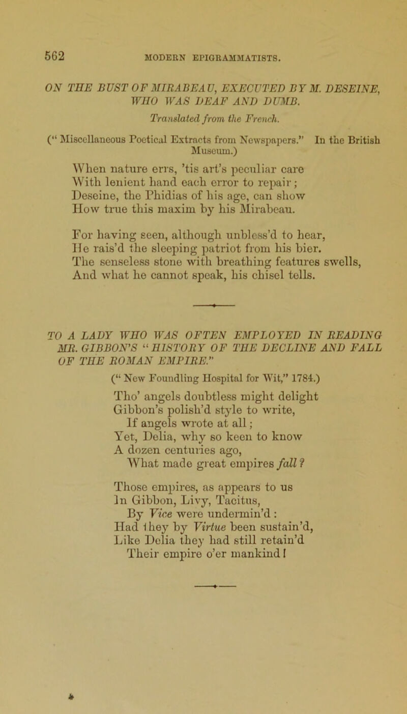 ON TEE BUST OF MIRABEA U, EXECUTED B Y M. DESEINE, WEO TF^IS DEAF AND DUMB. Translated from the French. (“ Miscellaneous Poetical Extracts from Newspapers.” In the British Museum.) When nature errs, ’tis art’s peculiar care With lenient hand each error to repair; De.seine, the Phidias of his age, can show How tiTie this maxim by his Miraheau. For having seen, although unblcss’d to hear, He rais’d the sleeping patriot from his bier. The senseless stone with breathing features swells. And what ho cannot speak, his chisel tells. TO A LADY WHO OFTEN EMPLOYED IN READING MR. GIBBON’S “ HISTORY OF THE DECLINE AND FALL OF THE ROMAN EMPIRE.” (“ New Foundling Hospital for Wit,” 1784.) Tho’ angels doubtless might delight Gibbon’s polish’d style to write. If angels wrote at all; Yet, Delia, why so keen to know A dozen centuries ago. What made great empires fall f Those empires, as appears to us In Gibbon, Livy, Tacitus, By Vice were undermin’d : Had 1 hey by Virtue been sustain’d, Like Delia they had still retain’d Their empire o’er mankind I