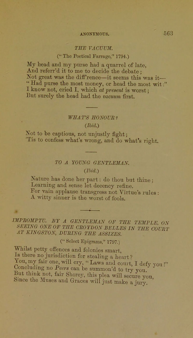 TEE VACVUM. (“ The Poetical Farrago,” 1794.) My head and my purse had a quarrel of late. And referr’d it to me to decide the debate; Not great was the diff’rence—it seems this was it— “ Had purse the most money, or head the most wit I know not, cried I, which at ^present is worst; But surely the head had the vacuum first. WHAT’S HOEOUEf (Ibid.) Not to he captious, not unjustly fight; ’Tis to confess what’s wrong, and do what’s right. TO A YOUNG GENTLEMAN. (Ibid.) Nature has done her part: do thou hut thine; Learning and sense let decency refine. For vain applause transgress not Virtue’s rules : A witty sinner is the worst of fools. IMPROsVPTU. BY A GENTLEMAN OF THE TEMPLE ON SEEING ONE OF THE CROYDON BELLES IN THE COURT AT KINGSTON, DURING THE ASSIZES. (“ Select Epigrams,” 1797.) Whilst petty ofiences and felonies smart. Is there no jurisdiction for stealing a heart? You, my fair one, will cry, “ Laws and coui t, I defy you !” Concluding no Peers can he summon’d to try you. But thhik not, fair Shorey, this plea will secure you bmce the Muses and Graces will just make a jurJ^ ’