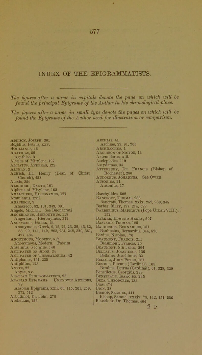 INDEX OF THE EPIGRAMMATISTS. The figures after a name in capitals denote the page on which icill be found the principal Epigranu of the Author in his chronological place. The figures after a name in small type denote the pages on which toill he found the Epigrams of the Author used for illustration or comparison. Addison, Joseph, 301 iEgldlus, Petrus, xxv. iEMILIAXUS, 46 Aoatuias, 59 Agathios, 3 Alcieus of Mitylcne, 197 Alciatus, Andreas, 122 Alcman, 3 Aldrich, Dr. Henry (Dean of Christ Church), 458 Alexis, 35 U Auohieri, Dante, 101 Alpheus of Mityienc, 163 Amalthecs, Hierontiids, 127 Ammianus. xvii. Anacreon, 9 Anacreon, 82, 131, 319, 391 Angelo, Michael. See Buonarroti Angebiancs, IIierontmus, 118 Angerianus, Hieronymus, 319 Anonvhods, Greek, 64 Anonymous, Greek, 9,15, 22, 23, 39, 43,62, 83. 90, 141, 149, 203, 234, 248, 320, 361, 427, 484 Anontmods, Modern, 517 Anonymous, Modem. Passim Auselmus, Georgius, 140 Antipater of Sidon, 34 Antipater of Thf^isalonica, 42 Antiphanes, 191, 235 Antiphilus, 123 Antte, 22 Anyte, xv. Arabian Kpigrammatists, 95 Arabian Eiugrajis. Unknown Adthors, 98 Arabian Epigrams, xxii. 60, 115, 201, 259, 372, 512 Arbuthnot, Dr. John, 278 Arcbeiaus, ISO Arciiias, 41 Archias, 29, 91, 205 Abchilochds, 1 Ariphron of Sicton, 14 Artemidoms, xiii. Asclepiades, 119 Astydamas, 34 Atterbury, Dr. Francis (Bishop of Rochester), 280 Addoends, Johannes. See Owen Adsonids, 91 Ausonius, 17 Bacchylldes, 608 Bancroft, Thomas, 236 Bancroft, Thomas, xxix. 252, 280, 345 Barber, Mary, 197, 274, 622 Barberinus, Mapiiaius (Pope Urban VIII.), 152 Barker, Edmund Henry, 507 Bastard, Thomas, 185 Bauhusius, Bernabdus, 151 Bauhuatus, Bemardus, 344, 520 Baxius, Hicoias, 170 BF..VDMONT, Francis, 211 Beaumont, Francis, 20 Beaumont, Sir John, 204 BELL.UU8, JOACHIMUS, 136 Bellaiiis. Joachiinus, 32 Bellori, John Peter, 161 Bembus, Petrus (Cardinal), 108 Bembus, Petrus (Cardinal), 61, 328, 329 Benedictus, Georgius, 229 Benserade, Isaac de. 245 Beza, Theodorus, 133 Bias, 474 Bion, 28 Bishop, Samuel, 441 Bishop, Samuel, xxxiv. 78, 142, 151, 556 Blackloak, Dr. Thomas. 404 2 p