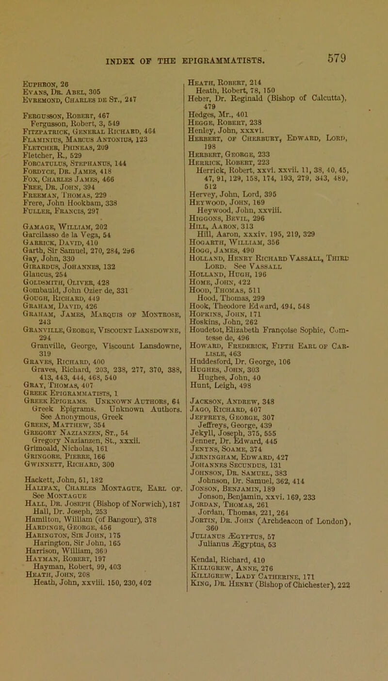 Euphboji, 20 Evans, Db. Abel, 305 Evbemond, Charles de St., 2j7 FEHonssON, Robert, 407 Fergusson, Robert, 3, 649 Fitzpatrick, General Richard, 4G4 Flaminids, Marchs Antonius, 123 Fletcher, Phineas, 2u9 Fletcher, R„ 629 Forcatulhs, Stkphanhs, 144 FoRDYCE, Dr. James, 418 Fox, Charles James, 466 Free, Dr. John, 394 Freeman, Thomas, 229 Frere, John Hookbam, 338 Fuller, Francis, 297 Gamaoe, William, 202 GarcUasso de la Vega, 64 Garrick, David, 410 Garth, Sir Samuel, 270, 284, 2s6 Gay, John, 330 Girabdus, Johannes, 132 Glaucus, 264 Goldsmith, Oliver, 428 Gombauld, Jolin Ozier de, 331 Gough, Richard, 449 Graham, David, 426 Graham, James, Marquis op Montrose, 243 Granville, George, Viscount Lansdowne, 294 Granville, George, Viscount Lansdowne, 319 Graves, Richard, 400 Graves, Richard, 203, 238, 277, 370, 388, 413, 443, 444, 463, 640 Gray, Thomas, 407 Greek Epigrammatists, l Greek Epigrajis. Unknown Authors, 64 Greek Epigrams. Unknown Authors. Sec Anonymous, Greek Green, Matthew, 354 Gregory Nazianzen, St., 64 Gregory Nazianzen, St., xxxii. Qrlmoald, Nicholas, 161 Gbingobe. Pierre, 166 Gwinnett, Richard, 300 Hackett, John, 61,182 HaUPAX, CH.VRLE8 MONTAGUE, EARL OP. See Montague Hall, Dr. Joseph (Bishop of Norwich), 187 Hail, Dr. Joseph, 263 Hamilton, William (of Bangour), 378 Hardinge, George, 456 Harington, Sir John, 175 Harington, Sir John, 163 Harrison, William, 360 Hayman, Robert, 197 Hayman, Robert, 99, 403 Heath, John, 208 Heath, John, xxvlii. 150, 230,402 Heath, Robert, 214 Heath, Robert, 78, 160 Heber, Dr. Reginald (Bishop of Calcutta), 479 Hedges, Mr., 401 Hegqe, Robert, 233 Henley, John, xxxvl. Herbert, op Cherbury, Edward, I/)ri>, 198 Herbert, George, 233 Herrick, Robert, 223 Herrick, Robert, xxvl. xxvii. 11, 33, 40,45, 47, 91, 129, 158, 174, 193, 279, 343, 489, 512 Hervey, John, Lord, 395 Heywood, John, 169 Heywood, John, xxviii. Higoons, Bkvil, 296 Hill, Aaron. 313 Hill, Aaron, xxxiv. 193, 219, 329 Hogarth, AVilliam, 356 Hogg, James, 490 Holland, Henry Ricilird Vassall, Third Lord. See Vassall Holland, Hugh, 196 Home, John, 422 Hood, Thomas, 511 Hood, Thomas, 299 Hook, Theodore Edward, 494, 548 Hopkins, John, 171 Hoskins, John, 262 Houdetot, Elizabeth Franijolse Sophie, Com- tesse de, 496 Howard, Frederick, Fifth Earl op Car- lisle, 463 Huddesford, Dr. George, 106 Hughes, John, 303 Hughes, John, 40 Hunt, Leigh, 493 Jackson, Andrew, 348 Jago, Richard, 407 Jeffreys, George, 307 Jeffreys, George, 439 Jekyll, Joseph, 375, 555 Jenner, Dr. Edward, 445 Jenyns, Soame, 374 JERNINGHAM, EdWARD, 427 Johannes Secundus, 131 Johnson, Dr. Samuel, 383 Johnson, Dr. Samuel, 362, 414 JoNSON, Benjamin, 189 Jonson, Benjamin, xivi. 169, 233 Jordan, Thomas, 261 Jordan, Thomas, 221, 264 JoRTiN, Dr. John (Archdeacon of London), 360 JULIANUS .SgYPTUS, 67 Julianus .aigyptus, 63 Kendal, Richard, 410 Killiorew, Anne, 276 Killigrew, Lady Catherine, 171 King, Dr. Henry (Bishop of Chichester), 222