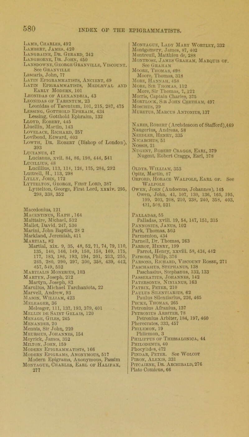 LaHII, CHAnLE.S, 492 Lambert, James. 420 Lanobaine, Dr. Gerard, 242 Lakuhorke, Dr. John, 450 Lassdowne, GeoroeGbanville, Viscount. See Granville La.scaris, John, 77 Latin Etigrammatists, Ancient, 69 I.ATiN Epigrammatists, Medi.*val and Early Modern, lOl Leonidas of Alexandria, 43 Leonidas of Tarentum, 23 Leonidas of Tarentum, 101, 215, 287, 475 Lessing, Gotthold Ephraim, 434 LessinR, Gotthold Ephraim, 132 Lloyd, Uoiiert, 445 LliiclUn, Martin, 143 lAiVELACE, Richard, 257 Lovilmnd, Elward, 403 Iaiwth, Dr. Robert (Bishop of London), 393 Ldciancs, 47 Lucianus, xvii. 84, 86, 198, 444, 541 Ldcillius, 48 Lucillius, 113, 111, 124, 175, 284, 292 Luttrell, H., 113, 298 Lylly, .loiiN, 172 Lyttelton, George, Fir.'.t Ixm.*!, 387 Lyttelton, George, First Lord, xxxiv. 295, 298, 338, 352 Maccdonius, 121 Mauentinus, Rapii ,164 Maittaire, Michael, 532 Mallet, David, 247, 536 Marini, John Baptist, 28 2 Markland, Jeremiah, 411 Martial, 82 Martial, xLx. 9. 35, 48, 52, 71, 74, 79, 110, 135, 140, 146, 149, 150, 153, 169, 175, 177, 183, 186, 193, 194, 201, 213, 255, 265, 280, 290, 297, 300, 358, 439, 442, 457, 549, 552 Martialis Monerics, 103 Martyn, Joseph, 212 Martyn, Joseph, 83 Marulius, Michael Tarchaniola, 22 Marvell, Andrew, 93 M.vson, William, 423 JIeleager, 36 Meleager, 111, 137, 193, 379, 401 Mellin de Saint Gelais, 120 Menage, Giles, 245 Menander, 20 Mennls, Sir .Tohn, 220 Meub-sius, Johannes, 154 Meyrick, Jiuncs, 352 Milton, .John, 159 Modern Epigrammatists, 166 Modern Epigrams, Anonymous, 517 Modem Epigrams, Anonymous, Passim Montague, Charles, Earl of Halif,vx, 277 Montague, I,ady Mary Wobtlet, 332 Montgomery, .James, 87, 402 Montreuil, Mattliieu de, 288 Montrose, James Gb,vham, Marquis of. Sec Graham Moore, Thomas, 498 Moore, Thomas, 318 More, Hannah, 458 More, Sir Thomas, 112 More, Sir Thomits, 7, 122 Morris, Captain Charl»s. 375 Mortloi k, Sib John Chetham, 497 Moschus, 29 Mubetus, Marcus Antonius, 137 Nares, Robert (Archdeacon of Stafford),469 Naugerius, Andreas, 58 Needleb, Henry, 335 NlCARtTIUS, 51 Nossis, 21 Nuoiuit, Robert Cbaogs, Earl, 379 Nugent, Robert Graggs, Earl, 378 Oldys. William, 353 Opltz, Klartin, 87 Obford, Horace Wali-ole, Earl of. See Wali-ole Owen, John (Audoenus, Johannes), 145 Owen, John, 41, 107, 130, 136, 165, 195, 199, 203, 208, 210, 238, 240, 353, 403, 431, 508, 521 Palladas, 55 Palladius, xvill. 19, 54, 147, 151, 315 Pannonius, Janus, 102 Park, Thomas, 503 Parmenion, 434 Parnell, Dr. Thomas, 263 Parrot, Henry, 199 Parrot, Henry, xxvili. 63, 434, 442 Parsons, Philip, 376 P,iBSONS, Richard, Viscount Rosse, 271 Paschasius, .Stepiunus, 138 Paschasius, Slephanus, 132,133 I’assebatius, .Johannes, 142 I'ATFJisoNus, Ninianus, 163 Patrix, Peter, 210 I'AULUS SlLENTIARIUS, 62 Paulus Silentlarius, 226, 465 Pecke, Thomas, 265 Petronius Afranius, 137 IhiTBONius Arbiter, 78 Petronius Arbiter, 184, 197, 460 Pherecrates, 333, 457 Philemon, 19 Philemon, 3 Philippus of Tiifssalonica, 44 PlIILODEMUS, 40 PhocylideS, 472 Pindar, Peter. .See Woloot PiRON, Alexis, 331 PiTCAiRNE, Dr. Archibald, 276 Plato Comicus, 66