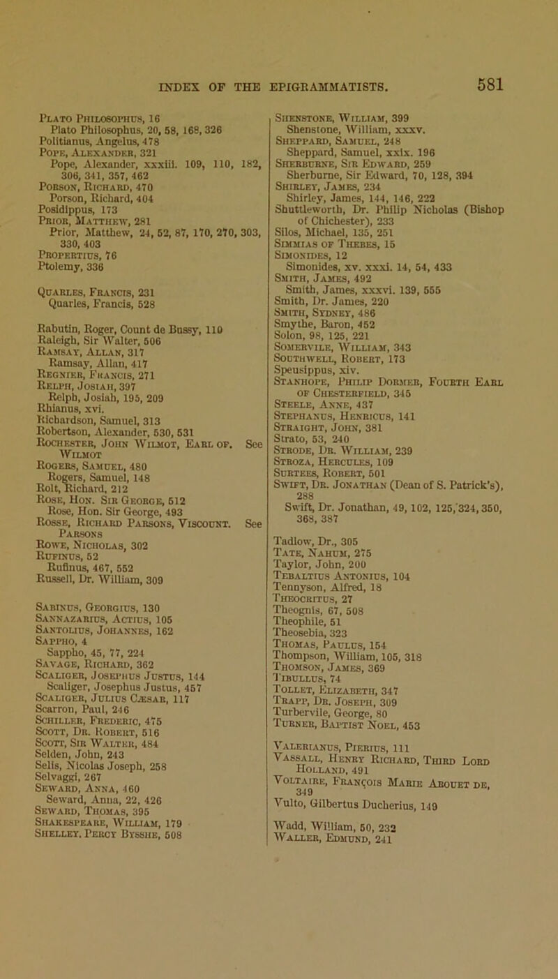 Plato PiiiL06ornus, 16 Plato Philosophus, 20, 58, 168,326 Politianus, An^'lus, 478 Pope, Alexander, 321 Pope, Alexander, xxxlil. 109, 110, 182, 306, 341, 357, 462 PoBsox, Richard, 470 Porson, Richard, 404 Posldlppus, 173 Prior, Matthew, 281 Prior, Matthew, 24 , 52, 87, 170, 270, 303, 330, 403 Pbopebtids, 76 Ptolemy, 336 Qdarles, Francis, 231 Quarles, Francis, 528 Rabutln, Roger, Count do Bussy, 110 Raleigh, Sir Walter, 506 Rambav, Allan, 317 Ramsay, Allan, 417 Regnieb, Francis, 271 Relph, Josiah, 397 Relph, Josiah, 195, 209 Rhianus, xvi. Richardson, Samuel, 313 Robertson, Alexander, 530,531 Rochester, John Wilmot, Earl of. See WiLMor Rogers, Sajidel, 480 Rogers, Samuel, 148 Rolt, Richaid, 212 Rose, Hon. Sir George, 512 Rose, Hon. Sir George, 493 Rosse, Richard Parsons, Viscount. See Parsons Roh-e, Nicholas, 302 Rdfinds, 52 Ruflnus, 467, 552 Rnssell, Dr. William, 309 Sabinus, Gfadrgius, 130 Sannazarius, Actics, 105 Santouus, Johannes, 162 Sappho, 4 Sappho, 45, 77, 224 Savage, Richard, 362 Scaliger, Joseimius Justus, 144 Scallger, Josephus Justus, 467 Scaliger, Julius C.^sae, 117 Scarron, Paul, 246 Schiller, Frederic, 475 Scott, Dr. Robert, 516 Scott, Sir Walter, 484 Selden, John, 243 Sells, Nicolas Joseph, 258 Selvaggi, 267 Seward, Anna, 460 Seward, Anna, 22, 426 Seward, Thomas, 395 Shakespeare, Wiluam, 179 Shelley. Percy Bysshe, 608 SiiENSTONE, William, 399 Shensione, AVilllam, xxxv. Sheppard, Samuel, 248 Sheppard, Samuel, xxlx. 196 Sherburne, Sir Edward, 259 Sherburne, Sir Edward, 70, 128, 394 Shirley, James, 234 Shirley, James, 144, 146, 222 Shuttleworih, Dr. Philip Nicholas (Bishop of Chichester), 233 Silos, Michael, 133, 251 SiMMiAS OF Thebes, 15 Simonides, 12 Simonides, xv. xxxi. 14, 54, 433 Smith, James, 492 Smith, James, xxxvi. 139, 655 Smith, Dr. James, 220 Smith, Sydney, 486 Smythe, Baron, 462 Solon, 98, 125, 221 SoMERviLE, William, 343 Southwell, Robert, 173 Speusippus, xiv. Stanhope, Philip Dormfji, Fourth Earl OF Chesterfield, 345 Steele, Anne, 437 Stephancs, Henbicus, 141 Straight, John, 381 Strato, 53, 240 Strode, Dr. William, 239 Stboza, Hercules, io9 Surtees, Robert, 501 Swift, Dr. Jonathan (Dean of S. Patrick’s), 288 Swift, Dr. Jonathan, 49, 102, 125,'324,360, 368, 387 Tadlow, Dr., 306 Tate, Nahum, 275 Taylor, John, 200 Tebaltius Antonius, 104 Tennyson, Alfred, 18 Theocritus, 27 Theognis, 67, 508 Theophile, 51 Theosebia, 323 Thomas, Paulus, 154 Thompson, William, 106, 318 Thomson, James, 369 Tibullus, 74 Tollet, Elizabeth, 347 Trapp, Dr. Joseph, 309 Turbervile, George, 80 Turner, Baitisi Noel, 453 Valerianu.s, Pierius, 111 Vassall, Henry Rich.vrd, Third Lord Holland, 491 Voltaire, hhiANi^ois Marie Arouet de, 3*J9 VuUo, Gilbertus Ducberius, 149 Wadd, William, 60, 232 Waller, Edmukd, 241