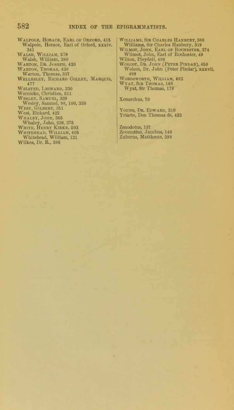 Walpole, Horace, Earl of Orford, 415 Walpole, Horace, Earl of Orford, xxxiv, 341 Walsh, William, 279 Walsh, William, 380 Warton, Dr. Joseph, 420 Warto-s, Thomas, 430 Warton, Thomas, 337 Wellesley, Richard Collet, Marquis, 477 WELSTED, Leonard, 330 AVemicke, Christian, 611 Wesley, Samuel, 339 AAiesley, Samuel, 98, 100, 330 AVest, Gilbert, 351 AVest, Richard, 422 AViialey, John, 365 AVhaley, John, 238, 375 AA'^iiite, Henry Kirke, 503 AViiiteiiead, AVilliam, 405 AVbitehead, William, 121 AVilkes, Dr. R., 386 Williams, Sir Charles Handury,388 AVIlliams, Sir Charles Hanbury, 319 AViLMOT, John, Earl op Rochester, 274 AVilmot, John, Earl of Rochester, 49 AVilton, Pleydell, 496 WoLCOT, Dr. John (Peter Pindar), 450 AVolcot, Dr. John (Peter Pindar), xxxvii. 499 Wordsworth, AVilliam, 482 AVyat, Sir Thomas, 168 AVyat, Sir Thomas, 178 Xenarchus, 70 Youno, Dr. Edward, 310 Yrlarte, Don Thomas de, 433 Zenodotne, 137 Zcvccotins, Jacobus, 140 Zuberus, Malthoius, 398