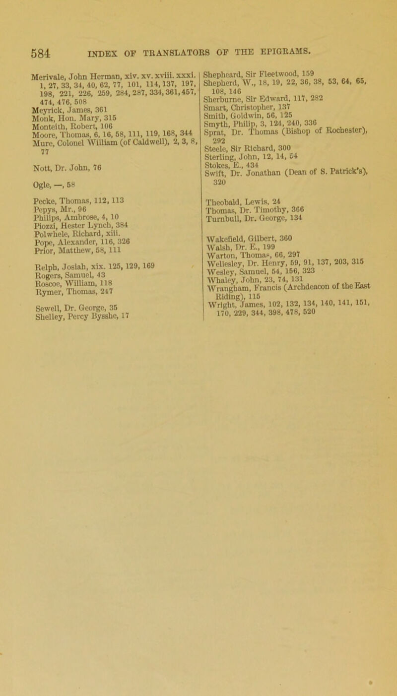 Merivale, John Herman, xlv. xv. xvHi. xxxi. 1, 27. 33, 34, 40, 62, 77, 101, 114,137, 197, 198, 221, 226, 269, 284,287,334,361,457, 474, 476, 508 Meyrlck, James, 361 Monk, Hon. Mary, 315 Monteith, Robert, 106 Moore, Thomas, 6,16, 68, 111, 119,168, 344 Mure, Colonel William (of Caldwell), 2, 3, 8, 77 Nott, Dr. John, 76 Ogle, —, 68 Shepheard, Sir Fleetwood, 159 Shepherd, W.. 18, 19. 22, 36, 38, 53, 64 , 65, 108, 146 Sherburne, Sir Edward, 117, 282 Smart, Christopher, 137 Smith, Goldwin, 66, 125 Smyth, PhUip, 3, 124, 240, 330 Sprat, Dr. Thomas (Bishop of Rochester), 292 Steele, Sir Richard, 300 Sterling, John, 12, 14, 64 Stokes, E., 434 ^ Swift, Dr. Jonathan (Bean of 8. Patrick s), 320 Peeke, Thomas, 112,113 Pepys, Mr., 96 Philips, Ambrose, 4,10 Piozzi, Hester Lynch, 384 Polwhele, Richard, xili. Pope, Alexander, 116, 326 Prior, Matthew, 68, 111 Relph, Josiah, xlx. 125, 129,169 Rogers, Samuel, 43 Roscoe, William, 118 Rymer, Thomas, 247 Sewell, Dr. George, 35 Shelley, Percy Bysshe, 17 Theobald, Lewis, 24 Thomas, Dr. Timothy, 366 Turnbull. Dr. George, 134 Wakefield, Gilbert, 360 Walsh, Dr. E., 199 Warton, Thoma.*i, 60, 297 Wellesley, Dr. Henry, 69, 91, 137, 203, 315 Wesley, ^rnuel, 64, 166, 323 IVhaley, John, 23, 74, 131 , t? . Wrangham, Francis (Archdeacon of the hast Riding), 116 Wright, James, 102, 132, 134, 140, 141, 161, 170, 229, 344, 398, 478, 520