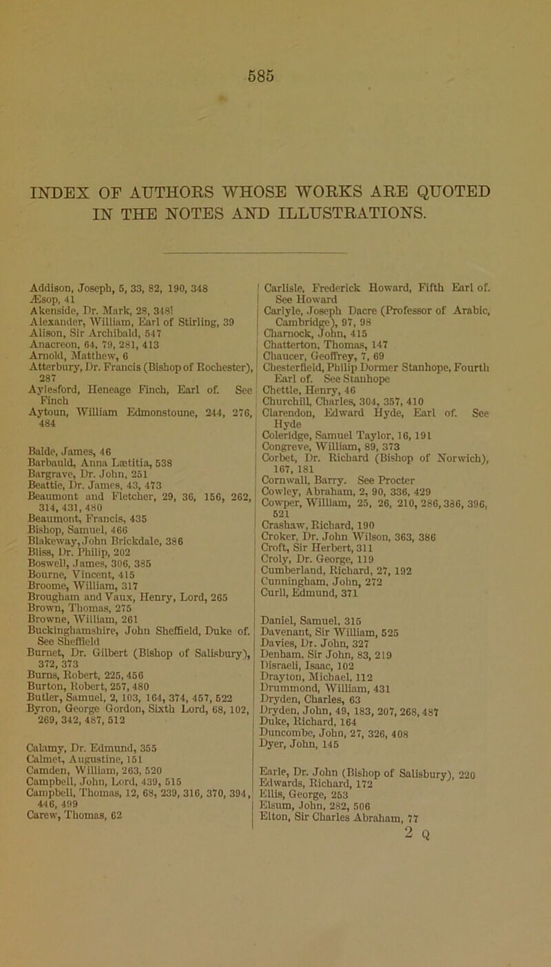 685 INDEX OF AUTHORS WHOSE WORKS ARE QUOTED IN THE NOTES AND ILLUSTRATIONS. Addison, Joseph, 6, 33, 82, 190, 348 jEsop, 41 Akeiisido, Dr. Mark, 28, 3481 Alexander, William, Earl of Stirling, 39 Alison, Sir Archibald, 647 Anacreon, 64, 79, 281, 413 Arnold, Matthew, 6 Atterbury, Dr. Francis (Bishop of Rochester), 287 Aylesford, Heneago Finch, Earl of. See Finch Aytoun, William Edmonstoune, 244, 276, 484 Balde, James, 46 Barbauld, Anna Ltetitia, 538 Bargrave, Dr. John, 251 Beattie, Dr. James, 43, 473 Beaumont and Fletcher, 29, 36, 156, 262, 314, 431, 480 Beaumont, Francis, 435 Bishop, Samuel, 466 Blakeway, John Brickdale, 386 Bliss, Dr. Philip, 202 Boswell, James, 306, 385 Bourne, Vincent, 415 Broome, William, 317 Brougham and Vaux, Henry, Lord, 265 Brown, Thomas, 275 Browne, William, 261 Buckinghamshire, John Sheffield, Duke of. See Sheffield Burnet, Dr. Gilbert (Bishop of Salisbury), 372, 373 Bums, Robert. 225,456 Burton, Robert, 257,480 Butler, Samuel, 2, 103, 164, 374, 457, 622 Byron, George Gordon, Sixth Lord, 68,102, 269, 342, 487, 512 Calamy, Dr. Edmimd, 355 Calmet, Augustine, 151 Camden, William, 263, 520 Campbell, John, Lord, 439, 515 Campbell, Thomas, 12, 63, 239, 316, 370, 394, 446, 499 j Carew, Thomas, 62 I Carlisle, Frederick Howard, Fifth Earl of. I See Howard I Carlyle, .Joseph Dacre (Professor of Arabic, I Cambridge^ 97, 98 I Chamock, Jonn, 415 I Chatterton. Thomas, 147 Chaucer, Geoffrey, 7, 69 * Chesterfield, Philip Dormer Stanhope, Fourth ! Earl of. See Stauhope Chettle, Henry, 46 I Churchill, Charles, 304, 357,410 Clarendon, Edward Hyde, Earl of. See ! Hyde 1 Coleridge, Samuel Taylor. 16,191 1 Congreve, William, 89, 373 I Corbet, Dr. Richard (Bishop of Norwich), I 167, 181 i Cornwall, Barry. See Procter I Cowley, Abraham, 2, 90, 336, 429 I Cowper, William, 25, 26, 210,286,386,396, I 521 i Crashaw, Richard, 190 I Croker, Dr. John Wilson, 363, 386 j Croft, Sir Herbert, 311 I Croly, Dr. George, 119 Cumberland, Richard, 27,192 Cunningham. John, 272 Curll, Edmund, 371 Daniel, Samuel. 315 Davenant, Sir William, 525 Davies, Dr. John, 327 Denham. Sir John, 83, 219 Disraeli, Isaac, 102 Drayton, Michael, 112 Drummond, William, 431 Dryden, Charles, 63 Dryden. John, 49, 183, 207, 268,487 Duke, Richard, 164 Duncorabe, John, 27, 326, 408 Dyer, John, 145 Earle, Dr. John (Bishop of Salisbury), 220 Edwards, Richard, 172 Ellis, George, 253 Elsum, John, 282, 506 Elton, Sir Charles Abraham, 77 2 Q