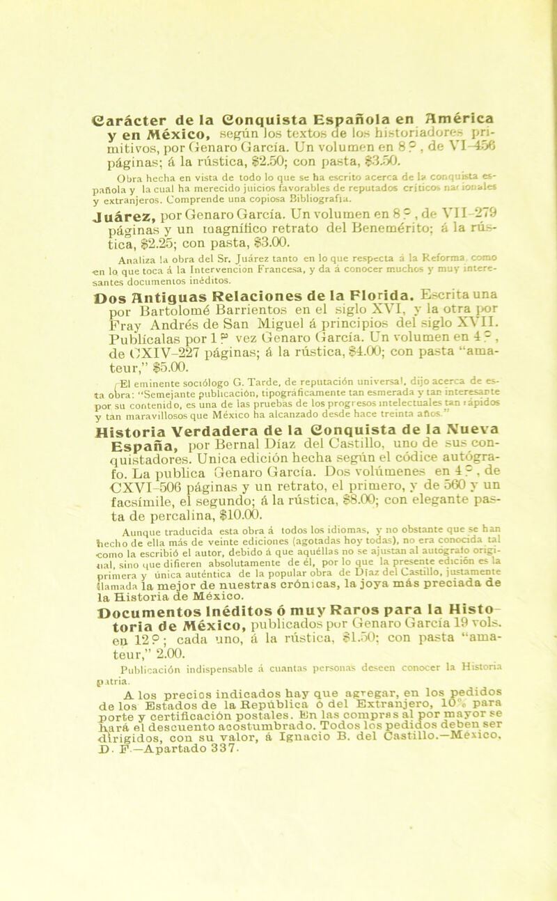 Carácter de la Conquista Española en América y en México, según Jos textos de los historiadores pri- mitivos, por Genaro García. Un volumen en 8 ? , de VI-456 páginas; á la rústica, 82.50; con pasta, $3.50. Obra hecha en vista de todo lo que se ha escrito acerca de la conquista es- pañola y la cual ha merecido juicios favorables de reputados críticos nat tonales y extranjeros. Comprende una copiosa Bibliografía. J uárez, por Genaro García. Un volumen en 8 ?, de VII-279 páginas y un taagnítlco retrato del Benemérito; á la rús- tica, $2.25; con pasta, $3.00. Analiza la obra del Sr. Juárez tanto en lo que respecta á la Reforma como •en lo que toca á la Intervención Francesa, y da á conocer muchos y muy intere- santes documentos inéditos. Dos antiguas Relaciones de la Florida. Escrita una por Bartolomé Barrientos en el siglo XVI, y la otra por Fray Andrés de San Miguel á principios del siglo XVII. Publícalas por 1 P vez Genaro García. Un volumen en 4 =, de OXIV-227 páginas; á la rústica, $1.00; con pasta “ama- teur,” $5.00. í-EI eminente sociólogo G. Tarde, de reputación universal, dijo acerca de es- ta obra: “Semejante publicación, tipográficamente tan esmerada y tan interesarte por su contenido, es una de las pruebas de los progresos intelectuales tan rápidos y tan maravillosos que México ha alcanzado desde hace treinta afios.” Historia Verdadera de la Conquista de la Nueva España, por Bernal Díaz del Castillo, uno de sus con- quistadores. Unica edición hecha según el códice autógra- fo. La publica Genaro García. Dos volúmenes en 4 ? , de CXVI-506 páginas y un retrato, el primero, y de 560 y un facsímile, el segundo; á la rústica, $8.00; con elegante pas- ta de percal ina, $10.00. Aunque traducida esta obra á todos los idiomas, y no obstante que se han hecho de ella más de veinte ediciones (agotadas hoy todas), no era conocida tal como la escribió el autor, debido á que aquéllas no se ajustan al autógrafo origi- nal, sino que difieren absolutamente de él, por lo que la presente edición es la primera y única auténtica de la popular obra de Díaz del Castillo, justamente llamada la mejor de nuestras crónicas, la joya más preciada de la Historia de México. Documentos Inéditos ó muy Raros para la Histo- toria de México, publicados por Genaro García 19 vols. en 12 P; cada uno, á la rústica, 81.50; con pasta “ama- teur,” 2.00. Publicación indispensable á cuantas personas deseen conocer la Historia p.itria. A los precios indicados hay que agregar, en los pedidos délos Estados de la República ó del Extranjero, 10,. para porte y certificación postales. En las compras al por mayor se fiará el descuento acostumbrado. Todos los pedidos deben ser dirigidos, con su valor, á Ignacio B. del Castillo.—México, X). F — Apartado 337-