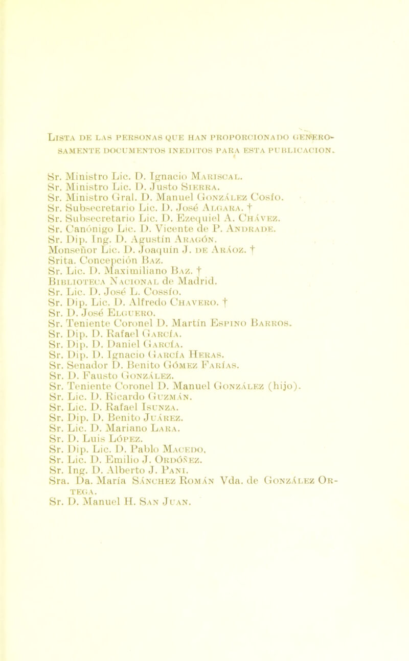 Lista de las personas que han proporcionado genero- samente DOCUMENTOS INEDITOS PARA ESTA PUBLICACION. Sr. Ministro Lie. D. Ignacio Mariscal. Sr. Ministro Lie. D. Justo Sierra. Sr. Ministro Gral. D. Manuel González Cosío. Sr. Subsecretario Lie. D. José Algara, t Sr. Subsecretario Lie. D. Ezequiel A. Chávez. Sr. Canónigo Lie. D. Vicente de P. Andrade. Sr. Dip. Ing. D. Agustín Aragón. Monseñor Lie. D. Joaquín J. de Aráoz. f Srita. Concepción Baz. Sr. Lie. I). Maximiliano Baz. | Biblioteca Nacional de Madrid. Sr. Lie. D. José L. Cossío. Sr. Dip. Lie. D. Alfredo Chavero, f Sr. D. José Elguero. Sr. Teniente Coronel D. Martín Espino Barros. Sr. Dip. D. Rafael García. Sr. Dip. D. Daniel García. Sr. Dip. D. Ignacio García Heras. Sr. Senador D. Benito Gómez Farías. Sr. D. Fausto González. Sr. Teniente Coronel D. Manuel González (hijo). Sr. Lie. D. Ricardo Guzmán. Sr. Lie. D. Rafael Isunza. Sr. Dip. D. Benito Juárez. Sr. Lie. D. Mariano Lara. Sr. D. Luis López. Sr. Dip. Lie. D. Pablo Macedo, Sr. Lie. D. Emilio J. Ordóñez. Sr. Ing. D. Alberto J. Pañi. Sra. Da. María Sánchez Román Vda. de González Or- tega . Sr. D. Manuel H. San Juan.