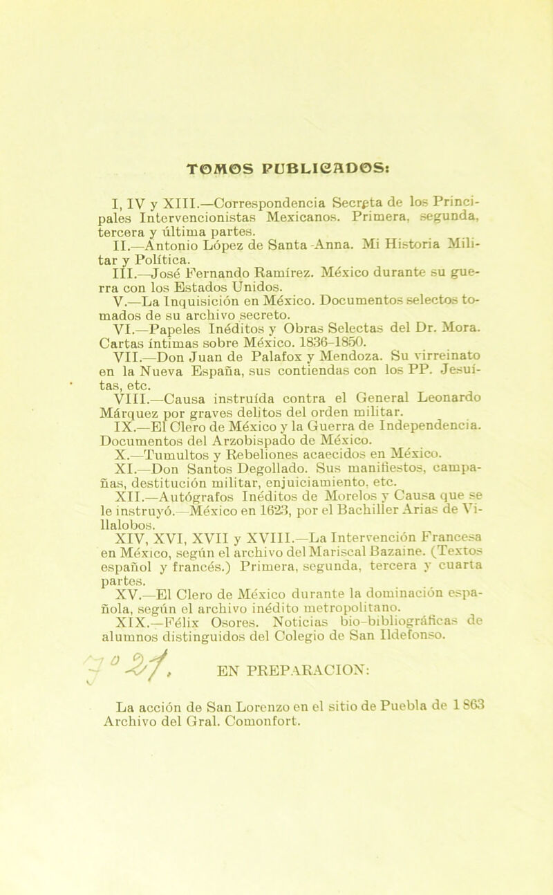 TOMOS PUBLICADOS: I. IV y XIII.—Correspondencia Secrgta de los Princi- pales Intervencionistas Mexicanos. Primera, segunda, tercera y última partes. II. —Antonio López de Santa -Anna. Mi Historia Mili- tar y Política. III. —José Fernando Ramírez. México durante su gue- rra con los Estados Unidos. V. —La Inquisición en México. Documentos selectos to- mados de su archivo secreto. VI. —Papeles Inéditos y Obras Selectas del Dr. Mora. Cartas íntimas sobre México. 1836-1850. VII. —Don Juan de Palafox y Mendoza. Su virreinato en la Nueva España, sus contiendas con los PP. Jesuí- tas, etc. VIII. —Causa instruida contra el General Leonardo Márquez por graves delitos del orden militar. IX. —El Clero de México y la Guerra de Independencia. Documentos del Arzobispado de México. X. —Tumultos y Rebeliones acaecidos en México. XI. —Don Santos Degollado. Sus manifiestos, campa- ñas, destitución militar, enjuiciamiento, etc. XII. —Autógrafos Inéditos de Múrelos y Causa que se le instruyó.—México en 1623, por el Bachiller Arias de Vi- llalobos. XIV, XVI, XVII y XVIII.—La Intervención Francesa en México, según el archivo del Mariscal Bazaine. (Textos español y francés.) Primera, segunda, tercera y cuarta partes. XV. —El Clero de México durante la dominación espa- ñola, según el archivo inédito metropolitano. XIX.—Félix Osores. Noticias bio-bibliogróficas de alumnos distinguidos del Colegio de San Ildefonso. EN PREPARACION: La acción de San Lorenzo en el sitio de Puebla de 1S63 Archivo del Gral. Comonfort.