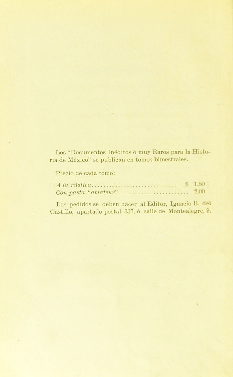 Los “Documentos Inéditos ó muy Raros para la Histo- ria de México” se publican en tomos bimestrales. Precio de cada tomo: A la rústica S 1-50 Con pasta “amateur” 2.00 Los pedidos se deben hacer al Editor, Ignacio B. del Castillo, apartado postal 337, ó calle de Montealegre, 9.