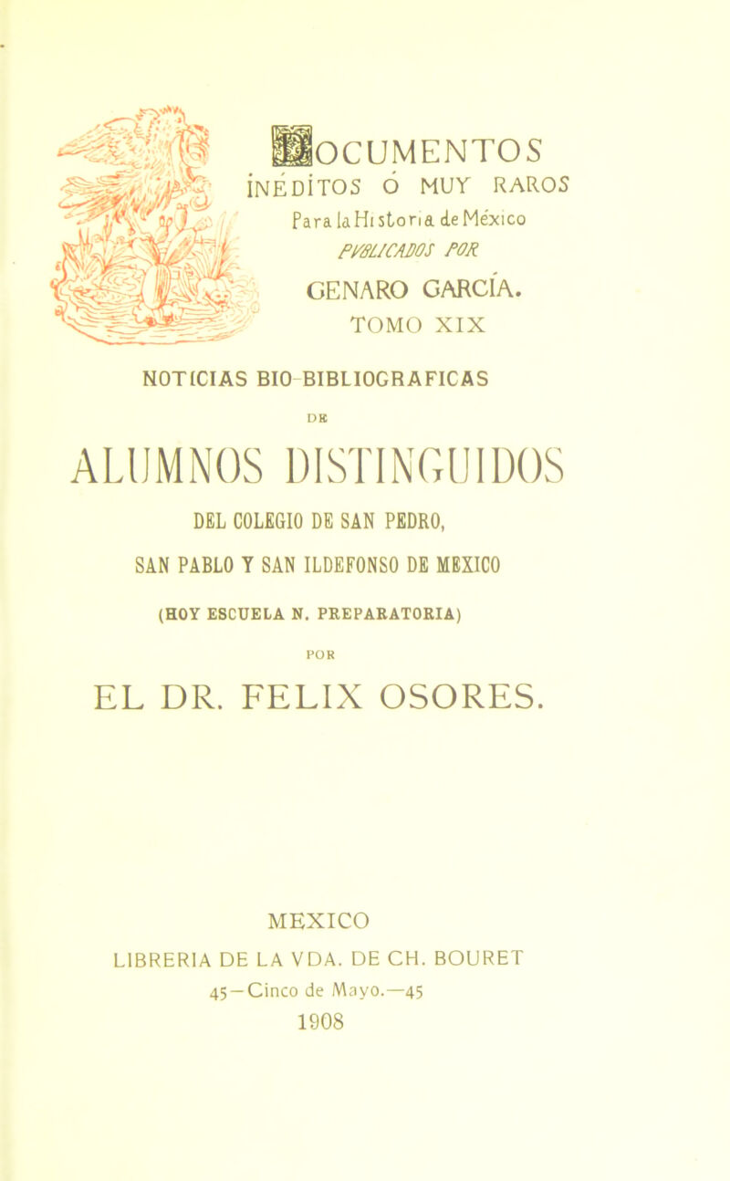 OCUMENTOS ínédítos ó muy raros Para [¿Historia de México pmi CABOS POR GENARO GARCÍA. TOMO XIX NOTICIAS BIO BIBLIOGRAFICAS ALUMNOS DISTINGUIDOS DEL COLEGIO DE SAN PEDRO, SAN PABLO Y SAN ILDEFONSO DE MEXICO (HOY ESCUELA N. PREPARATORIA) EL DR. FELIX OSORES. MEXICO LIBRERIA DE LA VDA. DE CH. BOURET 45 —Cinco de Mayo.—45 1908