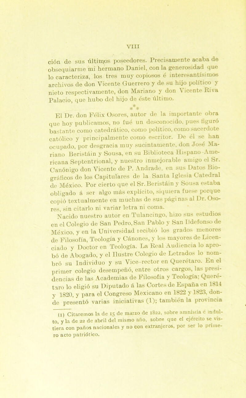 ción de sus últimos poseedores. Precisamente acaba de obsequiarme mi hermano Daniel, con la generosidad que lo caracteriza, los tres muy copiosos é interesantísimos archivos de don Vicente Guerrero y de su hijo político y nieto respectivamente, don Mariano y don \ Ícente Iu\a Palacio, que hubo del hijo de éste último. * * * El Dr. don Félix Osores, autor de la importante obra que hoy publicamos, no fue un desconocido, pues figuró bastante como catedrático, como político, como sacerdote católico y principalmente como escritor. De él se han ocupado, por desgracia muy sucintamente, don José Ma- riano Beristáin y Sousa, en su Biblioteca Hispano Ame- ricana Septentrional, y nuestro inmejorable amigo el Sr. Canónigo don Vicente de P. Andrade, en sus Datos Bio- gráficos de los Capitulares de la Santa Iglesia Catedral de México. Por cierto que el Sr. Beristáin y Sousa estaba obligado á ser algo más explícito, siquiera fuese porque copió textualmente en muchas de sus páginas al Dr. Oso- res, sin citarlo ni variar letra ni coma. Nacido nuestro autor en Tulancingo, hizo sus estudios en el Colegio de San Pedro, San Pablo y San Ildefonso de México, y en la Universidad tecibió los grados menores de Filosofía, Teología y Cánones, y los mayores de Licen- ciado y Doctor en Teología. La Real Audiencia lo apro- bó de Abogado, y el Ilustre Colegio de Letrados lo nom- bró su Individuo y su Vice-rector en Querétaro. En el primer colegio desempeñó, entre otros cargos, las presi- dencias de las Academias de Filosofía y Teología: Queré- taro lo eligió su Diputado á las Cortes de España en 1814 y 1820, y para el Congreso Mexicano en 1822 y 1823, don- de presentó varias iniciativas (1); también la provincia (i) Citaremos la de 15 de marzo de 1822, sobre amnistía c indul- to, y la de 22 de abril del mismo año, sobre que el ejército se vis- tiera con paños nacionales y no con extranjeros, por ser lo prime- ro acto patriótico.