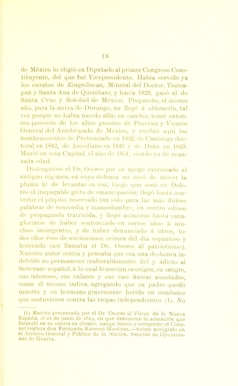 de México lo eligió su Diputado al primer Congreso Cons- tituyente, del que fué Vicepresidente. Había servido ya los curatos de Zinguilucan, Mineral del Doctor, Tezica- pan y Santa Ana de Querétaro, y hacia 1829, pasó al de Santa Cruz y Soledad de México. Propuesto, el mismo año, para la mitra de Durango, no llegó á obtenerla, tal vez porque no había nacido allá; en cambio, tomó enton- ces posesión de los altos puestos de Provisor y Vicario General del Arzobispado de México, y recibió aquí los nombramientos de Prebendado en 1882, de Canónigo doc- toral en 1842, de Arcediano en 184(1 y de Deán en 1849. Murió en esta Capital, el año de 1851, siendo ya de avan- zada edad. Distinguióse el Dr. Osores por su apego extremado al antiguo régimen, en cuya defensa no cesó de mover la pluma ni de levantar su voz, luego que sonó en Dolo- res el inapagable grito de emancipación; llegó hasta con- vertir el pulpito, reservado tan sólo para las más dulces palabras de concordia y mansedumbre, en centro odioso de propaganda fratricida, y llegó asimismo hasta vana- gloriarse de haber sentenciado en cortos años á mu- chos insurgentes, y de haber denunciado á otros, to- dos ellos reos de ncicionismo, crimen del día espantoso y horrendo (así llamaba el Dr. Osores al patriotismo). Nuestro autor sentía y pensaba que era una deshonra in- deleble no permanecer inalterablemente hel y adicto al Soberano español, á lo cual le movían su origen, su sangre, sus intereses, sus enlaces y sus casi únicas amistades, como él mismo indica, agregando que su padre quedó muerto y su hermano gravemente herido en combates que sostuvieron contra las tropas independientes (1). No (i) Escrito presentado por el Dr. Osores al Virrey de la Nueva España, el 21 de junio de 1814, en que desvanece la acusación que formuló en su contra su cliente, amigo íntimo y compadre el Coro- nel realista don Fernando Romero Martínez.—Existe autógrafo en el Archivo General y Público de la Nación, Sección de Operacio- nes de Guerra.