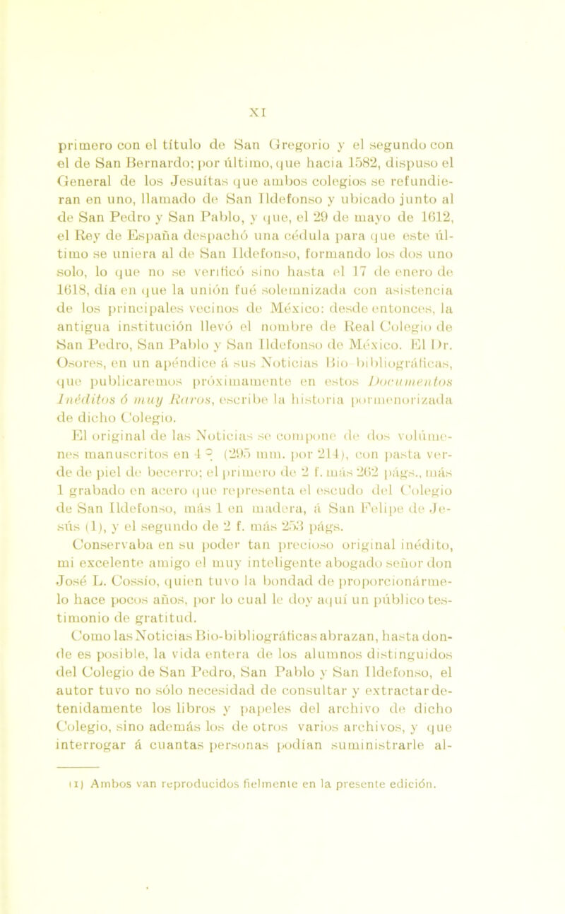 primero con el título de San Gregorio y el segundo con el de San Bernardo; por último, que hacia 1582, dispuso el General de los Jesuítas que ambos colegios se refundie- ran en uno, llamado de San Ildefonso y ubicado junto al de San Pedro y San Pablo, y que, el 29 de mayo de 1612, el Rey de España despachó una cédula para que este úl- timo se uniera al de San Ildefonso, formando los dos uno solo, lo que no se verificó sino hasta el 17 de enero de 1618, día en que la unión fue solemnizada con asistencia de los principales vecinos de México: desde entonces, la antigua institución llevó el nombre de Real Colegio de San Pedro, San Pablo y San Ildefonso de México. El l)r. Osores, en un apéndice á sus Noticias Bio bibliográficas, que publicaremos próximamente en estos Documentos Inéditos 6 muy liaros, escribe la historia pormenorizada de dicho Colegio. El original de las Noticias se compone de dos volúme- nes manuscritos en G (295 mm. por 214), con pasta ver- de de piel de becerro; el primero de 2 f. más 262 págs., más 1 grabado en acero que representa el escudo del Colegio de San Ildefonso, más 1 en madera, á San Felipe de Je- sús (1), y el segundo de 2 f. más 253 págs. Conservaba en su poder tan precioso original inédito, mi excelente amigo el muy inteligente abogado señor don José L. Cossío, quien tuvo la bondad de proporcionárme- lo hace pocos años, por lo cual le doy aquí un público tes- timonio de gratitud. Como las Noticias Bio-bibliográficas abrazan, hasta don- de es posible, la vida entera de los alumnos distinguidos del Colegio de San Pedro, San Pablo y San Ildefonso, el autor tuvo no sólo necesidad de consultar y extractar de- tenidamente los libros y papeles del archivo de dicho Colegio, sino además los de otros varios archivos, y que interrogar á cuantas personas podían suministrarle al- lí) Ambos van reproducidos fielmente en la presente edición.