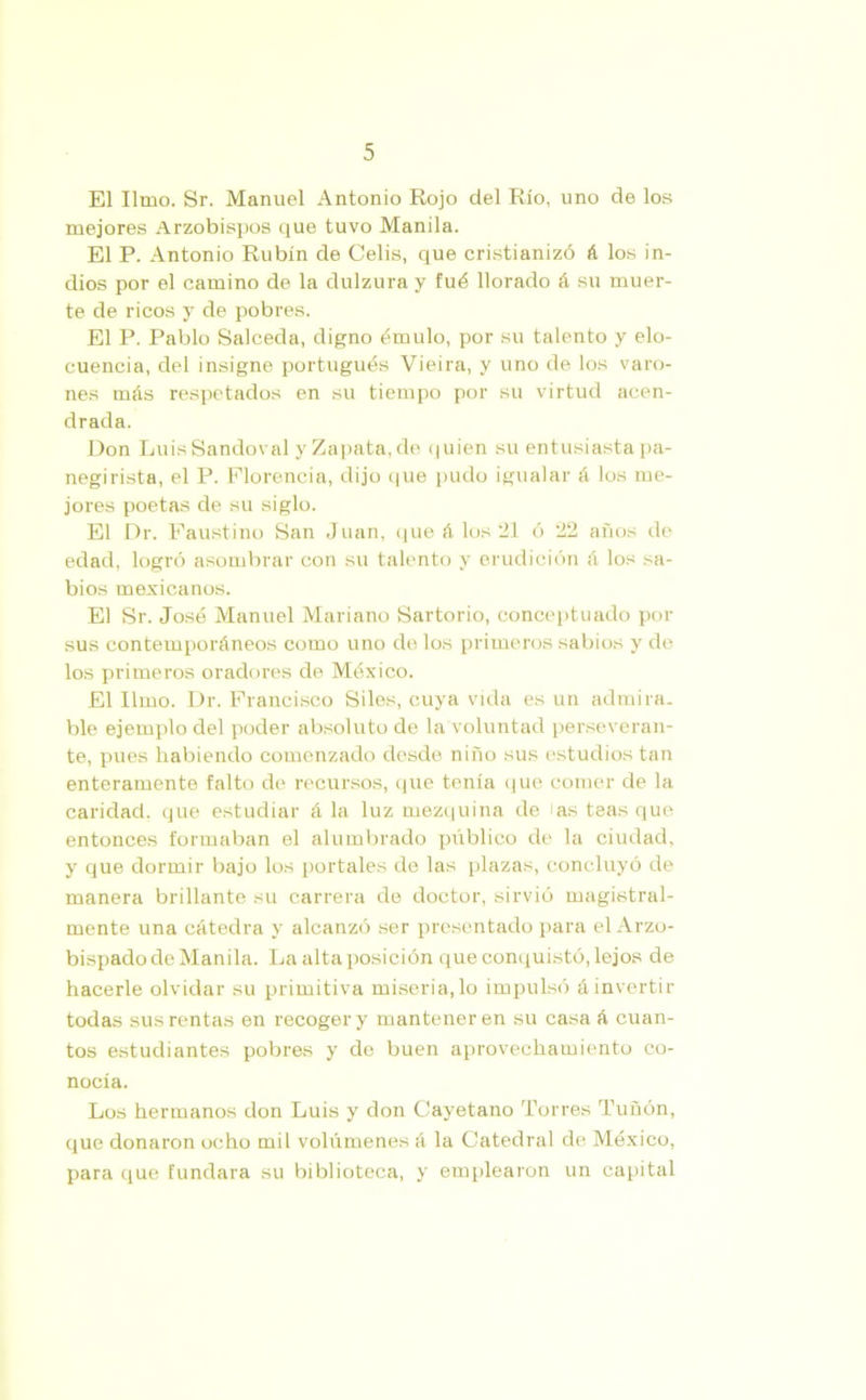 El limo. Sr. Manuel Antonio Rojo del Río, uno de los mejores Arzobispos que tuvo Manila. El P. Antonio Rubín de Celis, que cristianizó á los in- dios por el camino de la dulzura y fué llorado á su muer- te de ricos y de pobres. El P. Pablo Salceda, digno émulo, por su talento y elo- cuencia, del insigne portugués Vieira, y uno de los varo- nes más respetados en su tiempo por su virtud acen- drada. Don LuisSandoval y Zapata, de quien su entusiasta pa- negirista, el P. Florencia, dijo que pudo igualar á los me- jores poetas de su siglo. El Dr. Faustino San Juan, que á los 21 ó 22 años de edad, logró asombrar con su talento y erudición á los sa- bios mexicanos. El Sr. José Manuel Mariano Sartorio, conceptuado por sus contemporáneos como uno de los primeros sabios y de los primeros oradores de México. El limo. Dr. Francisco Siles, cuya vida es un admira- ble ejemplo del poder absoluto de la voluntad perseveran- te, pues habiendo comenzado desde niño sus estudios tan enteramente falto de recursos, que tenía que comer de la caridad, que estudiar á la luz mezquina de las teas que entonces formaban el alumbrado pxíblico de la ciudad, y que dormir bajo los portales de las plazas, concluyó de manera brillante su carrera de doctor, sirvió magistral- mente una cátedra y alcanzó ser presentado para el Arzo- bispado de Manila. La alta posición que conquistó, lejos de hacerle olvidar su primitiva miseria,lo impulsó á invertir todas sus rentas en recoger y mantener en su casa á cuan- tos estudiantes pobres y de buen aprovechamiento co- nocía. Los hermanos don Luis y don Cayetano Torres Tuñón, que donaron ocho mil volúmenes á la Catedral de México, para que fundara su biblioteca, y emplearon un capital