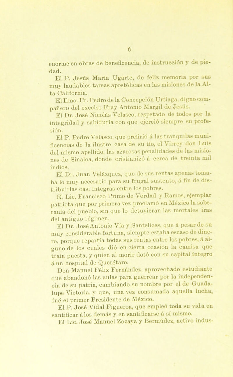 enorme en obras de beneficencia, de instrucción y de pie- dad. El P. Jesús María Ugarte, de feliz memoria por sus muy laudables tareas apostólicas en las misiones de la Al- ta California. El limo. Fr. Pedro déla Concepción Urtiaga. digno com- pañero del excelso Fray Antonio Margil de Jesús. El Dr. José Nicolás Velasco, respetado de todos por la integridad y sabiduría con que ejerció siempre su profe- sión. El P. Pedro Velasco, que prefirió á las tranquilas muni- ficencias de la ilustre casa de su tío, el Virrey don Luis del mismo apellido, las azarosas penalidades de las misio- nes de Sinaloa, donde cristianizó á cerca de treinta mil indios. El Dr. Juan Velázquez, que de sus rentas apenas toma- ba lo muy necesario para su frugal sustento, á fin de dis- tribuirlas casi íntegras entre los pobres. El Lie. Francisco Primo de Verdad y Ramos, ejemplar patriota que por primera vez proclamó en México la sobe- ranía del pueblo, sin que lo detuvieran las mortales iras del antiguo régimen. El Dr. José Antonio Vía y Santelices, que á pesar de su muy considerable fortuna, siempre estaba escaso de dine- ro, porque repartía todas sus rentas entre los pobres, á al- guno de los cuales dió en cierta ocasión la camisa que traía puesta, y quien al morir dotó con su capital integro á un hospital de Querétaro. Don Manuel Félix Fernández, aprovechado estudiante que abandonó las aulas para guerrear por la independen- cia de su patria, cambiando su nombre por el de Guada- lupe Victoria, y que, una vez consumada aquella lucha, fué el primer Presidente de México. El P. José Vidal Figueroa, que empleó toda su vida en santificar álos demás y en santificarse á si mismo. El Lie. José Manuel Zozaya y Bermúdez, activo indus-