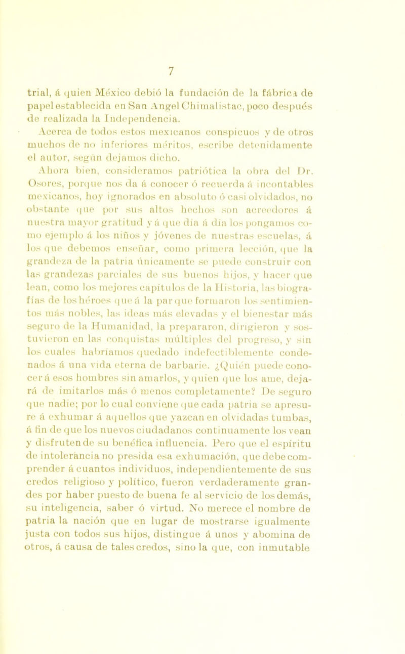 trial, á quien México debió la fundación de la fábrica de papel establecida enSan Angel Chimalistac, poco después de realizada la Independencia. Acerca de todos estos mexicanos conspicuos y de otros muchos de no inferiores méritos, escribe detenidamente el autor, según dejamos dicho. Ahora bien, consideramos patriótica la obra del Dr. Osores, porque nos da á conocer ó recuerda á incontables mexicanos, hoy ignorados en absoluto ó casi olvidados, no obstante que por sus altos hechos son acreedores á nuestra mayor gratitud y á que día á día los pongamos co- mo ejemplo á los niños y jóvenes de nuestras escuelas, á los que debemos enseñar, como primera lección, que la grandeza de la patria únicamente se puede construir con las grandezas parciales do sus buenos hijos, y hacer que lean, como los mejores capítulos de la Historia, las biogra- fías de los héroes queá la parque formaron los sentimien- tos más nobles, las ideas más elevadas y el bienestar más seguro de la Humanidad, la prepararon, dirigieron y sos- tuvieron en las conquistas múltiples del progreso, y sin los cuales habríamos quedado indefectiblemente conde- nados á una vida eterna de barbarie. ¿Quién puede cono- cerá esos hombres sin amarlos, y quien que los ame, deja- rá de imitarlos más ó menos completamente? De seguro que nadie; por lo cual conviene que cada patria se apresu- re á exhumar á aquellos que yazcan en olvidadas tumbas, á fin de que los nuevos ciudadanos continuamente los vean y disfruten de su benéfica influencia. Pero que el espíritu de intolerancia no presida esa exhumación, que debe com- prender á cuantos individuos, independientemente de sus credos religioso y político, fueron verdaderamente gran- des por haber puesto de buena fe al servicio de los demás, su inteligencia, saber ó virtud. No merece el nombre de patria la nación que en lugar de mostrarse igualmente justa con todos sus hijos, distingue á unos y abomina de otros, á causa de tales credos, sino la que, con inmutable