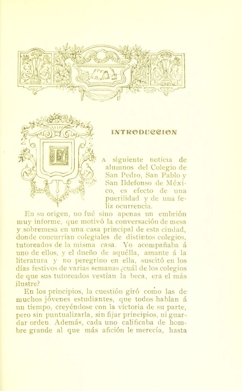 INTRODUCCION A siguiente noticia de alumnos del Colegio de San Pedro, San Pablo y San Ildefonso de Méxi- co, es efecto de una puerilidad y de una fe- liz ocurrencia. En su origen, no fué sino apenas un embrión muy informe, que motivó la conversación de mesa y sobremesa en una casa principal de esta ciudad, donde concurrían colegiales de distintos colegios, tutoreados de la misma casa. Yo acompañaba á uno de ellos, y el dueño de aquélla, amante á la literatura y no peregrino en ella, suscitó en los días festivos de varias semanas ¿cuál de los colegios de que sus tutoreados vestían la beca, era el más ilustre? En los principios, la cuestión giró como las de muchos jóvenes estudiantes, que todos hablan á un tiempo, creyéndose con la victoria de su parte, pero sin puntualizarla, sin fijar principios, ni guar- dar orden Además, cada uno calificaba de hom- bre grande al que más afición le merecía, hasta