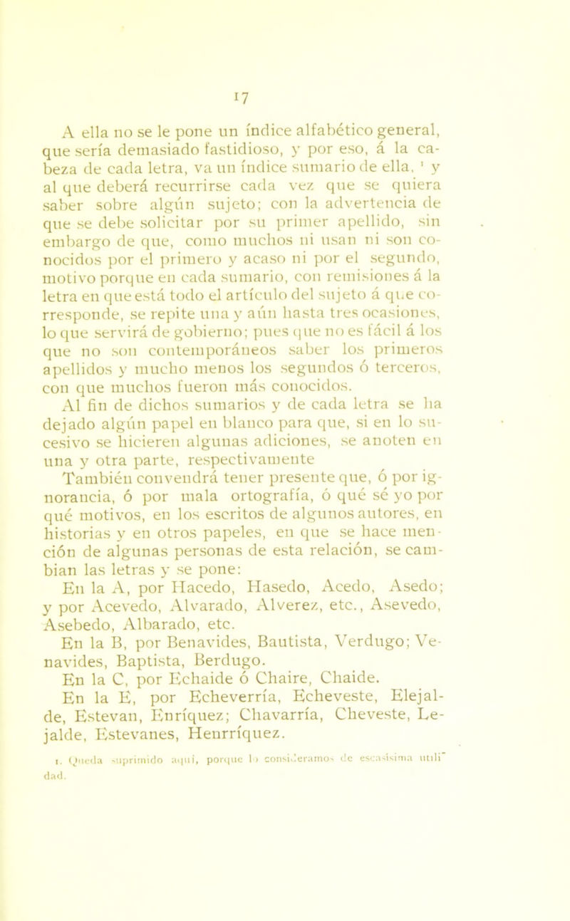 A ella no se le pone un índice alfabético general, que sería demasiado fastidioso, y por eso, á la ca- beza de cada letra, va un índice sumario de ella, ' y al que deberá recurrirse cada vez que se quiera saber sobre algún sujeto; con la advertencia de que se debe solicitar por su primer apellido, sin embargo de que, como muchos ni usan ni son co- nocidos por el primero y acaso ni por el segundo, motivo porque en cada sumario, cou remisiones á la letra en que está todo el artículo del sujeto á que co- rresponde, se repite una y aún hasta tres ocasiones, lo que servirá de gobierno; pues que no es fácil á los que no son contemporáneos saber los primeros apellidos y mucho menos los segundos ó terceros, con que muchos fueron más conocidos. Al fin de dichos sumarios y de cada letra se ha dejado algún papel en blanco para que, si en lo su- cesivo se hicieren algunas adiciones, se anoten en una y otra parte, respectivamente También convendrá tener presente que, ó por ig- norancia, ó por mala ortografía, ó qué sé yo por qué motivos, en los escritos de algunos autores, en historias y en otros papeles, en que se hace men- ción de algunas personas de esta relación, se cam- bian las letras y se pone: En la A, por Hacedo, Hasedo, Acedo, Asedo; y por Acevedo, Alvarado, Alverez, etc., Asevedo, Asebedo, Albarado, etc. En la B, por Benavides, Bautista, Verdugo; Ve- navides, Baptista, Berdugo. En la C, por Echaide ó Chaire, Chaide. En la E, por Echeverría, Echeveste, Elejal- de, Estevan, Enríquez; Chavarría, Cheveste, Le- jalde, Estevanes, Henrríquez. i. Queda suprimido aquí, porque lo consideramos de escasísima utili dad.